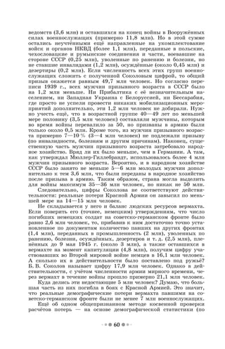 60
ведомств (3,6 млн) и оставшихся на конец войны в Вооружённых
силах военнослужащих (примерно 11,8 млн). Но в этой сумме
остались неучтёнными ещё направленные на укомплектование
войск и органов НКВД (более 1,1 млн), переданные в польские,
чехословацкие и румынские соединения и части, воевавшие на
стороне СССР (0,25 млн), уволенные по ранению и болезни, но
не ставшие инвалидами (1,2 млн), осуждённые (около 0,45 млн) и
дезертиры (0,2 млн). Если численность всех этих групп военно-
служащих сложить с полученной Соколовым цифрой, то общий
призыв окажется равным 49,7 млн человек. Но согласно пере-
писи 1939 г., всех мужчин призывного возраста в СССР было
на 1,2 млн меньше. Ни Прибалтика с её незначительным на-
селением, ни Западная Украина с Белоруссией, ни Бессарабия,
где просто не успели провести никаких мобилизационных меро-
приятий дополнительно, эти 1,2 млн человек не добирали. Нуж-
но учесть ещё, что в возрастной группе 40—49 лет по меньшей
мере половину (3,5 млн человек) составляли мужчины, которым
во время войны перевалило за 50, но призваны в армию были
только около 0,5 млн. Кроме того, из мужчин призывного возрас-
та примерно 7—10 % (3—4 млн человек) не подлежали призыву
(по инвалидности, болезням и другим причинам). Наконец, суще-
ственную часть мужчин призывного возраста затребовало народ-
ное хозяйство. Вряд ли их было меньше, чем в Германии. А там,
как утверждал Мюллер-Гиллебрандт, использовалось более 4 млн
мужчин призывного возраста. Вероятно, и в народном хозяйстве
СССР было занято не меньше 5—6 млн молодых мужчин допол-
нительно к тем 3,6 млн, что были переданы в народное хозяйство
после призыва в армию. Таким образом, страна могла выделить
для войны максимум 35—36 млн человек, но никак не 50 млн.
Следовательно, цифры Соколова не соответствуют действи-
тельности: реальные потери Красной Армии он завысил по мень-
шей мере на 14—15 млн человек.
Не складывается у него и баланс людских ресурсов вермахта.
Если поверить его (точнее, немецким) утверждениям, что число
погибших немецких солдат на советско-германском фронте было
равно 2,6 млн человек, то, прибавив к ним достаточно точно уста-
новленное по документам количество павших на других фронтах
(1,4 млн), переданных в промышленность (2 млн), уволенных по
ранению, болезни, осуждённых, дезертиров и т. д. (2,5 млн), пле-
нённых до 9 мая 1945 г. (около 3 млн), а также оставшихся в
вермахте на момент капитуляции (4,8 млн), получим цифру уча-
ствовавших во Второй мировой войне немцев в 16,1 млн человек.
А сколько их в действительности было поставлено под ружьё?
Б. В. Соколов называет цифру 17,9 млн человек. Однако в дей-
ствительности, с учётом численности армии мирного времени, че-
рез вермахт в течение войны прошло примерно 21,1 млн человек.
Куда делись эти недостающие 5 млн человек? Думаю, что боль-
шая часть из них погибла в боях с Красной Армией. Это значит,
что реальные демографические потери вермахта павшими на со-
ветско-германском фронте были не менее 7 млн военнослужащих.
Ещё об одном общепризнанном методе косвенной проверки
расчётов потерь — на основе демографической статистики (по
 
