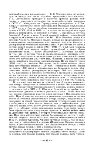 61
демографическим показателям) — Б. В. Соколов даже не упомя-
нул. А между тем такие подсчёты проводились неоднократно.
В. А. Литвиненко приводит в качестве примера работы эми-
гранта и известного исследователя демографических процессов
в СССР С. Максудова из Гарвардского университета в США.
Впервые результаты своих исследований Максудов опубликовал
в 1977 г., а в России расчёты, опирающиеся на переписи на-
селения СССР 1939 и 1959 гг., а также на исследования зару-
бежных демографов, он изложил в статье «О фронтовых потерях
Советской Армии в годы Второй мировой войны», помещённой
в журнале «Свободная мысль» (№ 10, 1993). Расчёты потерь Со-
ветской Армии С. Максудов сделал, исходя из предположения о
максимальном использовании всех людских ресурсов, бывших в
распоряжении советского правительства. В результате он оценил
потери нашей армии в войне 1941—1945 гг. в 7,8 млн человек,
что на 0,87 млн меньше цифры, приведённой в книге «Гриф
секретности снят...». Такое расхождение С. Максудов объясня-
ет тем, что её авторы учли и военнослужащих, умерших есте-
ственной смертью (при минимальном уровне естественной смерт-
ности это составляет 250—300 тыс. человек), а также завысили
число погибших советских военнопленных. Из их общего числа
(1783 тыс.), по мнению Максудова, необходимо вычесть умер-
ших естественной смертью (100 тыс.), оставшихся после войны
на Западе (200 тыс.) и вернувшихся из Германии, минуя офи-
циальные каналы репатриации (примерно 280 тыс. человек).
Г. Ф. Кривошеев в основном согласился с оценками С. Максудо-
ва, но поскольку нет их документального подтверждения, то и в
новых изданиях книги «Гриф секретности снят...» по-прежнему
значится число погибших советских воинов в 8 668 400 человек.
Есть и ещё один весьма интересный способ вывода соотноше-
ния потерь победителя и побеждённого в войне. Это применение
метода сравнительно-сопоставительного анализа, основы которо-
го заложил ещё в ХIХ в. Г. Жомини. Данный метод требует ста-
тистических данных о войнах различных эпох. Более или ме-
нее полная статистика имеется лишь начиная с Наполеоновских
войн. При её анализе выявляется очевидная зависимость итогов
войны от величин относительных потерь (потерь, выраженных в
процентах от общей численности армии). Относительные потери
у победителя в войне всегда меньше, чем у побеждённого, при-
чём эта зависимость имеет устойчивый, повторяющийся харак-
тер, т. е. обладает всеми признаками закона. Этот закон может
быть сформулирован следующим образом: в любой войне побе-
да достаётся той армии, у которой относительные потери мень-
ше. При этом абсолютные цифры безвозвратных потерь у побе-
дившей стороны могут быть как меньше (Отечественная война
1812 г., русско-турецкие, Франко-прусская войны), так и боль-
ше, чем у побеждённой стороны (Крымская, Первая мировая
война, Советско-финляндская), но относительные потери у побе-
дителя всегда меньше, чем у побеждённого.
Разница между относительными потерями победителя и по-
беждённого характеризует степень убедительности победы. Ина-
че говоря, чем больше потери, тем больше должна быть числен-
 