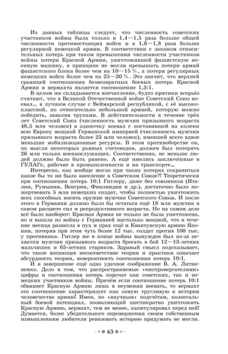 63
Из данных таблицы следует, что численность советских
участников войны была только в 1,4—1,5 раза больше общей
численности противостоящих войск и в 1,6—1,8 раза больше
регулярной немецкой армии. В соответствии с законом относи-
тельных потерь при таком превышении численности участников
войны потери Красной Армии, уничтожившей фашистскую во-
енную машину, в принципе не могли превышать потери армий
фашистского блока более чем на 10—15 %, а потери регулярных
немецких войск более чем на 25—30 %. Это значит, что верхней
границей соотношения безвозвратных боевых потерь Красной
Армии и вермахта является соотношение 1,3:1.
В целом же складывается впечатление, будто критики всерьёз
считают, что в Великой Отечественной войне Советский Союз во-
евал… в лучшем случае с Веймарской республикой, с её высоко-
классной, но относительно небольшой армией, которую можно
победить, завалив трупами. В действительности в течение трёх
лет Советский Союз (численность мужчин призывного возраста
48,5 млн человек) в одиночку воевал с поставившей на колени
всю Европу мощной Германской империей (численность мужчин
призывного возраста более 23 млн человек), имевшей всего вдвое
меньшие мобилизационные ресурсы. В этом противоборстве он,
по мысли некоторых рьяных счетоводов, должен был потерять
26 млн только военнослужащих. Соответственно, не меньше лю-
дей должно было быть ранено. А ещё имелись заключённые в
ГУЛАГе, рабочие в промышленности и на транспорте…
Интересно, как вообще могло при таких потерях сохраниться
какое бы то ни было население в Советском Союзе?! Теоретически
при соотношении потерь 10:1 Гитлеру, даже без союзников (Ита-
лии, Румынии, Венгрии, Финляндии и др.), достаточно было по-
жертвовать 5 млн немецких солдат, чтобы полностью уничтожить
всех способных носить оружие мужчин Советского Союза. И после
этого в Германии должно было бы остаться ещё 18 млн мужчин в
самом расцвете сил и репродуктивного возраста. Но на самом деле
всё было наоборот: Красная Армия не только не была уничтожена,
но и вышла из войны с Германией настолько мощной, что в тече-
ние месяца разнесла в пух и прах ещё и Квантунскую армию Япо-
нии, потеряв при этом чуть более 12 тыс. солдат против 100 тыс.
у противника. Гитлер же в конце войны вынужден был из-за не-
хватки мужчин призывного возраста бросать в бой 12—13-летних
мальчишек и 65-летних стариков. Здравый смысл подсказывает,
что такое вопиющее несоответствие теории и практики означает
абсурдность теории, невероятность соотношения потерь 10:1.
И в завершение ещё одно удачное соображение В. А. Литви-
ненко. Дело в том, что распространяемые «ниспровергателями»
цифры и соотношения потерь порочат как советских, так и не-
мецких участников войны. Причём если соотношение потерь 10:1
обвиняет Красную Армию лишь в неумении воевать, то вермахт
это соотношение характеризует как самую трусливую в истории
человечества армию! Имея, по «научным» подсчётам, колоссаль-
ный боевой потенциал, позволяющий шестикратно уничтожить
Красную Армию, вермахт, тем не менее, капитулировал перед ней!
Думается, более убедительного опровержения своим собственным
измышлениям любители ревизовать историю придумать не могли.
 