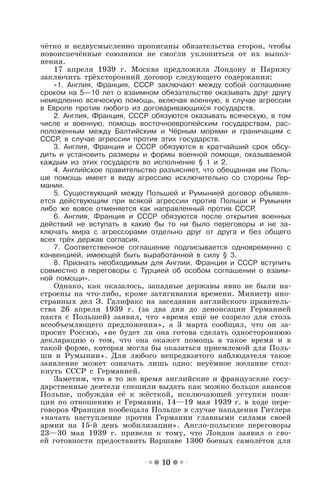 10
чётко и недвусмысленно прописаны обязательства сторон, чтобы
новоиспечённые союзники не смогли уклониться от их выпол-
нения.
17 апреля 1939 г. Москва предложила Лондону и Парижу
заключить трёхсторонний договор следующего содержания:
«1. Англия, Франция, СССР заключают между собой соглашение
сроком на 5—10 лет о взаимном обязательстве оказывать друг другу
немедленно всяческую помощь, включая военную, в случае агрессии
в Европе против любого из договаривающихся государств.
2. Англия, Франция, СССР обязуются оказывать всяческую, в том
числе и военную, помощь восточноевропейским государствам, рас-
положенным между Балтийским и Чёрным морями и граничащим с
СССР, в случае агрессии против этих государств.
3. Англия, Франция и СССР обязуются в кратчайший срок обсу-
дить и установить размеры и формы военной помощи, оказываемой
каждым из этих государств во исполнение § 1 и 2.
4. Английское правительство разъясняет, что обещанная им Поль-
ше помощь имеет в виду агрессию исключительно со стороны Гер-
мании.
5. Существующий между Польшей и Румынией договор объявля-
ется действующим при всякой агрессии против Польши и Румынии
либо же вовсе отменяется как направленный против СССР.
6. Англия, Франция и СССР обязуются после открытия военных
действий не вступать в какие бы то ни было переговоры и не за-
ключать мира с агрессорами отдельно друг от друга и без общего
всех трёх держав согласия.
7. Соответственное соглашение подписывается одновременно с
конвенцией, имеющей быть выработанной в силу § 3.
8. Признать необходимым для Англии, Франции и СССР вступить
совместно в переговоры с Турцией об особом соглашении о взаим-
ной помощи».
Однако, как оказалось, западные державы явно не были на-
строены на что-либо, кроме затягивания времени. Министр ино-
странных дел Э. Галифакс на заседании английского правитель-
ства 26 апреля 1939 г. (за два дня до денонсации Германией
пакта с Польшей) заявил, что «время ещё не созрело для столь
всеобъемлющего предложения», а 3 марта сообщил, что он за-
просит Россию, «не будет ли она готова сделать одностороннюю
декларацию о том, что она окажет помощь в такое время и в
такой форме, которая могла бы оказаться приемлемой для Поль-
ши и Румынии». Для любого непредвзятого наблюдателя такое
заявление может означать лишь одно: неуёмное желание стол-
кнуть СССР с Германией.
Заметим, что в то же время английские и французские госу-
дарственные деятели спешили выдать как можно больше авансов
Польше, побуждая её к жёсткой, исключающей уступки пози-
ции по отношению к Германии. 14—19 мая 1939 г. в ходе пере-
говоров Франция пообещала Польше в случае нападения Гитлера
«начать наступление против Германии главными силами своей
армии на 15-й день мобилизации». Англо-польские переговоры
23—30 мая 1939 г. привели к тому, что Лондон заявил о сво-
ей готовности предоставить Варшаве 1300 боевых самолётов для
 