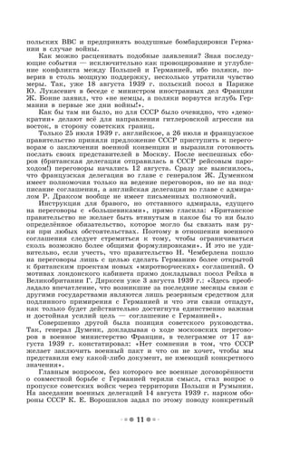 11
польских ВВС и предпринять воздушные бомбардировки Герма-
нии в случае войны.
Как можно расценивать подобные заявления? Зная последу-
ющие события — исключительно как провоцирование и углубле-
ние конфликта между Польшей и Германией, ибо поляки, по-
верив в столь мощную поддержку, несколько утратили чувство
меры. Так, уже 18 августа 1939 г. польский посол в Париже
Ю. Лукасевич в беседе с министром иностранных дел Франции
Ж. Бонне заявил, что «не немцы, а поляки ворвутся вглубь Гер-
мании в первые же дни войны!».
Как бы там ни было, но для СССР было очевидно, что «демо-
кратии» делают всё для направления гитлеровской агрессии на
восток, в сторону советских границ.
Только 25 июля 1939 г. английское, а 26 июля и французское
правительство приняли предложение СССР приступить к перего-
ворам о заключении военной конвенции и выразили готовность
послать своих представителей в Москву. После неспешных сбо-
ров (британская делегация отправилась в СССР рейсовым паро-
ходом!) переговоры начались 12 августа. Сразу же выяснилось,
что французская делегация во главе с генералом Ж. Думенком
имеет полномочия только на ведение переговоров, но не на под-
писание соглашения, а английская делегация во главе с адмира-
лом Р. Драксом вообще не имеет письменных полномочий.
Инструкция для бравого, но отставного адмирала, едущего
на переговоры с «большевиками», прямо гласила: «Британское
правительство не желает быть втянутым в какое бы то ни было
определённое обязательство, которое могло бы связать нам ру-
ки при любых обстоятельствах. Поэтому в отношении военного
соглашения следует стремиться к тому, чтобы ограничиваться
сколь возможно более общими формулировками». И это не уди-
вительно, если учесть, что правительство Н. Чемберлена пошло
на переговоры лишь с целью сделать Германию более открытой
к британским проектам новых «миротворческих» соглашений. О
мотивах лондонского кабинета прямо докладывал посол Рейха в
Великобритании Г. Дирксен уже 3 августа 1939 г.: «Здесь преоб-
ладало впечатление, что возникшие за последние месяцы связи с
другими государствами являются лишь резервным средством для
подлинного примирения с Германией и что эти связи отпадут,
как только будет действительно достигнута единственно важная
и достойная усилий цель — соглашение с Германией».
Совершенно другой была позиция советского руководства.
Так, генерал Думенк, докладывая о ходе московских перегово-
ров в военное министерство Франции, в телеграмме от 17 ав-
густа 1939 г. констатировал: «Нет сомнения в том, что СССР
желает заключить военный пакт и что он не хочет, чтобы мы
представили ему какой-либо документ, не имеющий конкретного
значения».
Главным вопросом, без которого все военные договорённости
о совместной борьбе с Германией теряли смысл, стал вопрос о
пропуске советских войск через территории Польши и Румынии.
На заседании военных делегаций 14 августа 1939 г. нарком обо-
роны СССР К. Е. Ворошилов задал по этому поводу конкретный
 