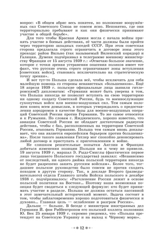 12
вопрос: «В общем абрис весь понятен, но положение вооружён-
ных сил Советского Союза не совсем ясно. Непонятно, где они
территориально пребывают и как они физически принимают
участие в общей борьбе».
Для того чтобы Красная Армия могла с начала войны при-
нять участие в боевых действиях, её части должны были пройти
через территорию западных соседей СССР. При этом советская
сторона предлагала строго ограничить в договоре зоны этого
прохода: район Вильно (так называемый Виленский коридор) и
Галиция. Думенк подчёркивал в телеграмме военному министер-
ству Франции от 15 августа 1939 г.: «Отмечаю большое значение,
которое с точки зрения устранения опасения поляков имеет тот
факт, что русские очень строго ограничивают зоны вступления
[советских войск], становясь исключительно на стратегическую
точку зрения».
И вот тут-то Польша сделала всё, чтобы исключить для себя
малейшую помощь со стороны ненавистных «большевиков». Ещё
18 апреля 1939 г. польские официальные лица заявили гитле-
ровским(!) дипломатам: «Германия может быть уверена в том,
что Польша никогда не позволит вступить на свою территорию
ни одному солдату Советской России, будь то военнослужащие
сухопутных войск или военно-воздушных сил. Тем самым поло-
жен конец всем домыслам, в которых утверждалось о предостав-
лении аэродромов в качестве базы для военно-воздушных опера-
ций Советской России против Германии. То же самое относится
и к Румынии. По словам г. Яжджевского, хорошо известно, что
авиация Советской России не обладает достаточным радиусом
действия, чтобы с баз, расположенных на территории Советской
России, атаковать Германию. Польша тем самым вновь доказы-
вает, что она является европейским барьером против большевиз-
ма». После такого заявления Гитлер мог спокойно денонсировать
любой договор и приступать к приготовлениям к войне.
Не слишком решительные попытки Англии и Франции
добиться изменения позиции Польши ни к чему не привели.
19 августа 1939 г. маршал Э. Рыдз-Смиглы (фактически первое
лицо тогдашнего Польского государства) заявлял: «Независимо
от последствий, ни одного дюйма польской территории никогда
не будет разрешено занять русским войскам». Более того, тог-
дашнее польское руководство было совсем не против сходить
походом в другую сторону. Так, в докладе Второго (разведы-
вательного) отдела Главного штаба Войска польского в декабре
1938 г. подчёркивалось: «Расчленение России лежит в основе
польской политики на Востоке… Поэтому наша возможная по-
зиция будет сводиться к следующей формуле: кто будет прини-
мать участие в разделе. Польша не должна остаться пассивной
в этот замечательный исторический момент. Задача состоит в
том, чтобы заблаговременно хорошо подготовиться физически и
духовно… Главная цель — ослабление и разгром России».
Дальше — больше. В беседе с министром иностранных дел
Германии Й. фон Риббентропом его польский коллега полковник
Ю. Бек 25 января 1939 г. скромно уведомил, что «Польша пре-
тендует на Советскую Украину и на выход к Чёрному морю».
 