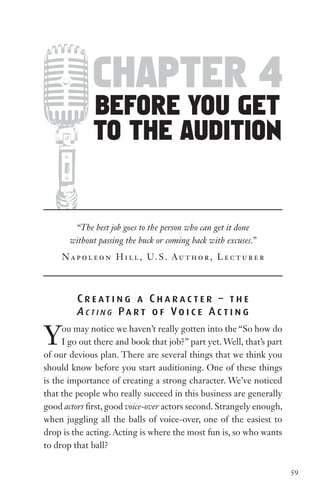 chapter 4
              before You get
              to the audition


        “The best job goes to the person who can get it done
       without passing the buck or coming back with excuses.”
     N a p o l e o n H i l l , U. S . Au t h o r , L e c t u r e r



         C r e at i n g a C h a r a c t e r – t h e
         A c t i n g Pa r t o f Vo i c e A c t i n g

Y    ou may notice we haven’t really gotten into the “So how do
     I go out there and book that job?” part yet. Well, that’s part
of our devious plan. There are several things that we think you
should know before you start auditioning. One of these things
is the importance of creating a strong character. We’ve noticed
that the people who really succeed in this business are generally
good actors first, good voice-over actors second. Strangely enough,
when juggling all the balls of voice-over, one of the easiest to
drop is the acting. Acting is where the most fun is, so who wants
to drop that ball?


                                                                      59
 