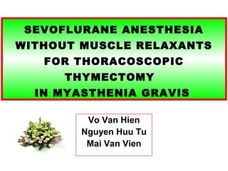 SEVOFLURANE ANESTHESIA 
WITHOUT MUSCLE RELAXANTS 
FOR THORACOSCOPIC 
THYMECTOMY 
IN MYASTHENIA GRAVIS 
Vo Van Hien 
Nguyen Huu Tu 
Mai Van Vien 
 