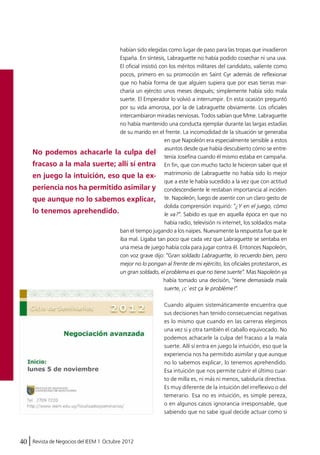 habían sido elegidas como lugar de paso para las tropas que invadieron 
España. En síntesis, Labraguette no había podido cosechar ni una uva. 
El oficial insistió con los méritos militares del candidato, valiente como 
pocos, primero en su promoción en Saint Cyr además de reflexionar 
que no había forma de que alguien supiera que por esas tierras mar-charía 
40 Revista de Negocios del IEEM | Octubre 2012 
un ejército unos meses después; simplemente había sido mala 
suerte. El Emperador lo volvió a interrumpir. En esta ocasión preguntó 
por su vida amorosa, por la de Labraguette obviamente. Los oficiales 
intercambiaron miradas nerviosas. Todos sabían que Mme. Labraguette 
no había mantenido una conducta ejemplar durante las largas estadías 
de su marido en el frente. La incomodidad de la situación se generaba 
en que Napoleón era especialmente sensible a estos 
asuntos desde que había descubierto cómo se entre-tenía 
Josefina cuando él mismo estaba en campaña. 
En fin, que con mucho tacto le hicieron saber que el 
matrimonio de Labraguette no había sido lo mejor 
que a este le había sucedido a la vez que con actitud 
condescendiente le restaban importancia al inciden-te. 
Napoleón, luego de asentir con un claro gesto de 
dolida comprensión inquirió: "¿Y en el juego, cómo 
le va?". Sabido es que en aquella época en que no 
había radio, televisión ni internet, los soldados mata-ban 
el tiempo jugando a los naipes. Nuevamente la respuesta fue que le 
iba mal. Ligaba tan poco que cada vez que Labraguette se sentaba en 
una mesa de juego había cola para jugar contra él. Entonces Napoleón, 
con voz grave dijo: "Gran soldado Labraguette, lo recuerdo bien, pero 
mejor no lo pongan al frente de mi ejército, los oficiales protestaron, es 
un gran soldado, el problema es que no tiene suerte". Mas Napoleón ya 
había tomado una decisión, "tiene demasiada mala 
suerte, ¡c´est ça le problème!". 
Cuando alguien sistemáticamente encuentra que 
sus decisiones han tenido consecuencias negativas 
es lo mismo que cuando en las carreras elegimos 
una vez si y otra también el caballo equivocado. No 
podemos achacarle la culpa del fracaso a la mala 
suerte. Allí sí entra en juego la intuición, eso que la 
experiencia nos ha permitido asimilar y que aunque 
no lo sabemos explicar, lo tenemos aprehendido. 
Esa intuición que nos permite cubrir el último cuar-to 
de milla es, ni más ni menos, sabiduría directiva. 
Es muy diferente de la intuición del irreflexivo o del 
temerario. Esa no es intuición, es simple pereza, 
o en algunos casos ignorancia irresponsable, que 
sabiendo que no sabe igual decide actuar como si 
No podemos achacarle la culpa del 
fracaso a la mala suerte; allí sí entra 
en juego la intuición, eso que la ex-periencia 
nos ha permitido asimilar y 
que aunque no lo sabemos explicar, 
lo tenemos aprehendido. 
 
