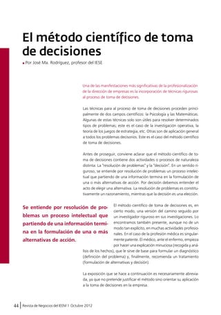 El método científico de toma 
de decisiones 
Por José Ma. Rodríguez, profesor del IESE 
Una de las manifestaciones más significativas de la profesionalización 
de la dirección de empresas es la incorporación de técnicas rigurosas 
al proceso de toma de decisiones. 
Las técnicas para al proceso de toma de decisiones proceden princi-palmente 
Se entiende por resolución de pro-blemas 
un proceso intelectual que 
partiendo de una información termi-na 
en la formulación de una o más 
alternativas de acción. 
44 Revista de Negocios del IEEM | Octubre 2012 
de dos campos científicos: la Psicología y las Matemáticas. 
Algunas de estas técnicas solo son útiles para resolver determinados 
tipos de problemas; este es el caso de la investigación operativa, la 
teoría de los juegos de estrategia, etc. Otras son de aplicación general 
a todos los problemas decisorios. Este es el caso del método científico 
de toma de decisiones. 
Antes de proseguir, conviene aclarar que el método científico de to-ma 
de decisiones contiene dos actividades o procesos de naturaleza 
distinta: La "resolución de problemas" y la "decisión". En un sentido ri-guroso, 
se entiende por resolución de problemas un proceso intelec-tual 
que partiendo de una información termina en la formulación de 
una o más alternativas de acción. Por decisión debemos entender el 
acto de elegir una alternativa. La resolución de problemas es constitu-tivamente 
un razonamiento, mientras que la decisión es una elección. 
El método científico de toma de decisiones es, en 
cierto modo, una versión del camino seguido por 
un investigador riguroso en sus investigaciones. Lo 
encontramos también presente, aunque no de un 
modo tan explícito, en muchas actividades profesio-nales. 
En el caso de la profesión médica es singular-mente 
patente. El médico, ante el enfermo, empieza 
por hacer una explicación minuciosa (recogida y aná-lisis 
de los hechos), que le sirve de base para formular un diagnóstico 
(definición del problema) y, finalmente, recomienda un tratamiento 
(formulación de alternativas y decisión). 
La exposición que se hace a continuación es necesariamente abrevia-da, 
ya que no pretende justificar el método sino orientar su aplicación 
a la toma de decisiones en la empresa. 
 