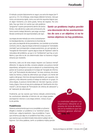 Focalizado 
El método consiste básicamente en seguir una serie de etapas (ver fi-gura 
en p. 51). Sin embargo, estas etapas deberán tomarse, más que 
como una secuencia rígida, como una serie de requisitos lógicos que, 
en algún momento y en cierto grado, hemos de respetar. Por otro 
lado, hay que tener en cuenta que solo podemos 
"programar" nuestro pensamiento dentro de ciertos 
límites, más allá de los cuales sería antinatural y da-ñaría 
Sentir un problema implica percibir 
una desviación de los acontecimien-tos 
de cara a un objetivo; si no te-nemos 
objetivos no hay problemas. 
La creatividad adquiere una 
importancia relevante en el 
proceso de toma de decisio-nes 
en la medida en que nos 
permitirá generar alternati-vas. 
(pág. 52) 
[ continúa ] 
Revista de Negocios del IEEM | Octubre 2012 45 
nuestro trabajo decisorio, que exige una equi-librada 
combinación de espontaneidad y de rigor. 
Las etapas de este método son entre sí estrechamen-te 
interdependientes, no solamente en el sentido de 
que cada una depende de las precedentes, sino también en el sentido 
contrario, esto es, algunas etapas anteriores se apoyan en "actividades 
mentales" que corresponden a etapas posteriores; así, por ejemplo, la 
"recogida de información" supone alguna clase de "hipótesis" sobre la 
naturaleza del problema, ya que si no "sintiésemos" que hay un pro-blema 
y que este es de una determinada clase no haríamos ningún 
esfuerzo por resolverlo. 
Asimismo, cada una de estas etapas requiere una "postura mental" 
diferente. En algunas de ellas, conviene adoptar una postura mental 
espontánea, semejante a la que se adopta en un brainstorming; esta 
parece ser la postura apropiada en la etapa de "recogida de informa-ción" 
y de "formulación de alternativas". Se trata, entonces, de anotar 
todos los hechos y todas las alternativas que vengan a la mente del 
sujeto o del grupo. Este tono de espontaneidad es, por supuesto, más 
patente y más relevante cuando el trabajo se realiza en un grupo. En 
otras etapas, la postura mental debe ser más bien rigurosa, concen-trada 
y lógica. Este es el caso de la subetapa de "clasificación de infor-mación" 
y de las etapas de "formulación de criterios de valoración" y 
de "valoración de alternativas". 
Finalmente, por las razones que hemos indicado anteriormente, 
las conclusiones obtenidas al término de una etapa pueden 
aconsejarnos retornar a una etapa anterior, incluso al pun-to 
de partida. 
Predefinición 
Veíamos anteriormente que no es concebible un esfuerzo 
dirigido a resolver un problema si no "sentimos" previa-mente 
que –valga la repetición– hay un problema. Y para 
que sintamos que algo es un problema hace falta, a su vez, 
que veamos que una determinada meta está en peligro de no 
lograrse. Con otras palabras, sentir un problema implica percibir 
 