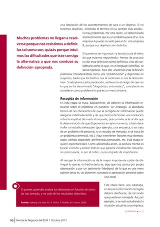 una desviación de los acontecimientos de cara a un objetivo. Si no 
tenemos objetivos –entiendo el término en su sentido más amplio– 
Si quieres aprender analiza tus decisiones en función de cómo 
las has tomado, y no solo de los resultados obtenidos. 
46 Revista de Negocios del IEEM | Octubre 2012 
no hay problemas. Por otra razón, un determinado 
acontecimiento que es un problema para el Sr. o la 
empresa A puede no serlo para el Sr. o la empresa 
B, porque sus objetivos son distintos. 
Si queremos ser rigurosos –y de esto trata el méto-do 
que estamos exponiendo– hemos de procurar 
no dar esta definición como definitiva, sino de con-siderarla 
como lo que, en el lenguaje científico, se 
llama hipótesis. Para ello, anotemos esta definición 
preliminar considerándola como una "predefinición" y dejémosla en 
suspenso, hasta que los hechos nos la confirmen o nos la desconfir-men. 
Si adoptamos esta precaución, evitaremos el riesgo de caer en 
lo que se ha denominado "diagnóstico sintomático", consistente en 
considerar como problema lo que es un mero síntoma. 
Recogida de información 
En esta etapa se trata, básicamente, de obtener la información re-levante 
sobre el problema en cuestión. Sin embargo, al abordarla 
hemos de ser conscientes de que la recogida de información puede 
alargarse indefinidamente y de que hemos de tomar una resolución 
sobre la amplitud de nuestra búsqueda, pues a nadie se le oculta que 
la determinación de que disponemos en este momento, o bien desa-rrollar 
un estudio exhaustivo (por ejemplo, una encuesta, si se trata 
de un problema de personal, o un estudio de mercado, si se trata de 
un problema comercial, etc.). Aquí intervienen factores muy diversos: 
costo, tiempo disponible, preferencias personales, etc. Esta etapa re-quiere 
espontaneidad. Como adelantaba antes, la postura mental es 
buscar a fondo y anotar todo lo que parezca inicialmente relevante, 
sin preocuparse, ni por el orden, ni por el grado de importancia. 
Al recoger la información es de la mayor importancia cuidar de dis-tinguir 
lo que es un hecho (esto es, algo que nos consta por propia 
observación o por un testimonio fidedigno) de lo que es una mera 
opinión (esto es, un dictamen, concepto o apreciación personal sobre 
una cosa). 
Esta etapa tiene una subetapa, 
en la que la información recogida 
deberá clasificarse, de tal modo 
que pueda ser manejada. Así, por 
ejemplo, si se está estudiando la 
situación actual de una empresa, 
[ continúa ] 
Muchos problemas no llegan a resol-verse 
porque nos resistimos a definir-los 
tal como son, quizás porque intui-mos 
las dificultades que trae consigo 
la alternativa a que nos conduce su 
definición apropiada. 
Fuente: Iceberg a la vista, M. A. Ariño, P. Maella, Ed. Urano, 2009. 
 