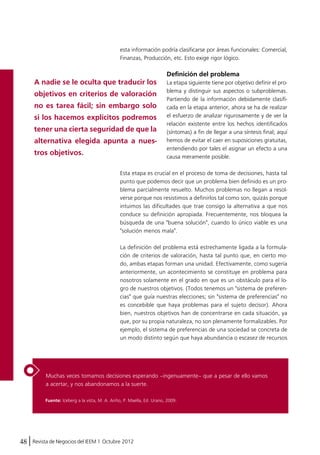 esta información podría clasificarse por áreas funcionales: Comercial, 
Finanzas, Producción, etc. Esto exige rigor lógico. 
A nadie se le oculta que traducir los 
objetivos en criterios de valoración 
no es tarea fácil; sin embargo solo 
si los hacemos explícitos podremos 
tener una cierta seguridad de que la 
alternativa elegida apunta a nues-tros 
objetivos. 
Muchas veces tomamos decisiones esperando –ingenuamente– que a pesar de ello vamos 
a acertar, y nos abandonamos a la suerte. 
48 Revista de Negocios del IEEM | Octubre 2012 
Definición del problema 
La etapa siguiente tiene por objetivo definir el pro-blema 
y distinguir sus aspectos o subproblemas. 
Partiendo de la información debidamente clasifi-cada 
en la etapa anterior, ahora se ha de realizar 
el esfuerzo de analizar rigurosamente y de ver la 
relación existente entre los hechos identificados 
(síntomas) a fin de llegar a una síntesis final; aquí 
hemos de evitar el caer en suposiciones gratuitas, 
entendiendo por tales el asignar un efecto a una 
causa meramente posible. 
Esta etapa es crucial en el proceso de toma de decisiones, hasta tal 
punto que podemos decir que un problema bien definido es un pro-blema 
parcialmente resuelto. Muchos problemas no llegan a resol-verse 
porque nos resistimos a definirlos tal como son, quizás porque 
intuimos las dificultades que trae consigo la alternativa a que nos 
conduce su definición apropiada. Frecuentemente, nos bloquea la 
búsqueda de una "buena solución", cuando lo único viable es una 
"solución menos mala". 
La definición del problema está estrechamente ligada a la formula-ción 
de criterios de valoración, hasta tal punto que, en cierto mo-do, 
ambas etapas forman una unidad. Efectivamente, como sugería 
anteriormente, un acontecimiento se constituye en problema para 
nosotros solamente en el grado en que es un obstáculo para el lo-gro 
de nuestros objetivos. (Todos tenemos un "sistema de preferen-cias" 
que guía nuestras elecciones; sin "sistema de preferencias" no 
es concebible que haya problemas para el sujeto decisor). Ahora 
bien, nuestros objetivos han de concentrarse en cada situación, ya 
que, por su propia naturaleza, no son plenamente formalizables. Por 
ejemplo, el sistema de preferencias de una sociedad se concreta de 
un modo distinto según que haya abundancia o escasez de recursos 
Fuente: Iceberg a la vista, M. A. Ariño, P. Maella, Ed. Urano, 2009. 
 