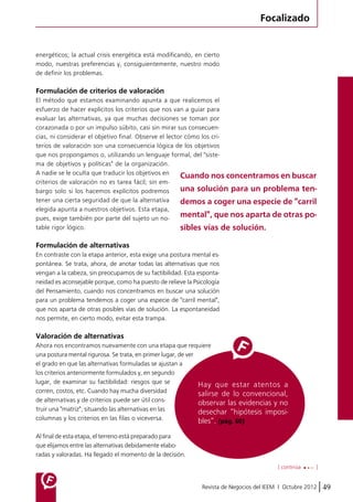 Focalizado 
energéticos; la actual crisis energética está modificando, en cierto 
modo, nuestras preferencias y, consiguientemente, nuestro modo 
de definir los problemas. 
Formulación de criterios de valoración 
El método que estamos examinando apunta a que realicemos el 
esfuerzo de hacer explícitos los criterios que nos van a guiar para 
evaluar las alternativas, ya que muchas decisiones se toman por 
corazonada o por un impulso súbito, casi sin mirar sus consecuen-cias, 
ni considerar el objetivo final. Observe el lector cómo los cri-terios 
de valoración son una consecuencia lógica de los objetivos 
que nos propongamos o, utilizando un lenguaje formal, del "siste-ma 
Cuando nos concentramos en buscar 
una solución para un problema ten-demos 
a coger una especie de "carril 
mental", que nos aparta de otras po-sibles 
Revista de Negocios del IEEM | Octubre 2012 49 
de objetivos y políticas" de la organización. 
A nadie se le oculta que traducir los objetivos en 
criterios de valoración no es tarea fácil; sin em-bargo 
solo si los hacemos explícitos podremos 
tener una cierta seguridad de que la alternativa 
elegida apunta a nuestros objetivos. Esta etapa, 
pues, exige también por parte del sujeto un no-table 
rigor lógico. 
Formulación de alternativas 
En contraste con la etapa anterior, esta exige una postura mental es-pontánea. 
Se trata, ahora, de anotar todas las alternativas que nos 
vengan a la cabeza, sin preocupamos de su factibilidad. Esta esponta-neidad 
es aconsejable porque, como ha puesto de relieve la Psicología 
del Pensamiento, cuando nos concentramos en buscar una solución 
para un problema tendemos a coger una especie de "carril mental", 
que nos aparta de otras posibles vías de solución. La espontaneidad 
nos permite, en cierto modo, evitar esta trampa. 
Valoración de alternativas 
Ahora nos encontramos nuevamente con una etapa que requiere 
una postura mental rigurosa. Se trata, en primer lugar, de ver 
el grado en que las alternativas formuladas se ajustan a 
los criterios anteriormente formulados y, en segundo 
lugar, de examinar su factibilidad: riesgos que se 
corren, costos, etc. Cuando hay mucha diversidad 
de alternativas y de criterios puede ser útil cons-truir 
una "matriz", situando las alternativas en las 
columnas y los criterios en las filas o viceversa. 
Al final de esta etapa, el terreno está preparado para 
que elijamos entre las alternativas debidamente elabo-radas 
y valoradas. Ha llegado el momento de la decisión. 
[ continúa ] 
vías de solución. 
Hay que estar atentos a 
salirse de lo convencional, 
observar las evidencias y no 
desechar “hipótesis imposi-bles”. 
(pág. 60) 
 