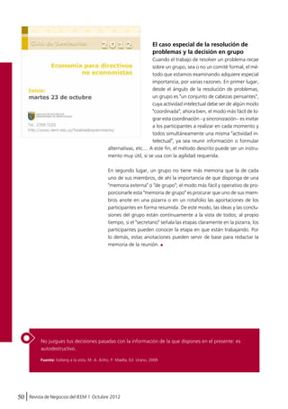 No juzgues tus decisiones pasadas con la información de la que dispones en el presente: es 
autodestructivo. 
50 Revista de Negocios del IEEM | Octubre 2012 
El caso especial de la resolución de 
problemas y la decisión en grupo 
Cuando el trabajo de resolver un problema recae 
sobre un grupo, sea o no un comité formal, el mé-todo 
que estamos examinando adquiere especial 
importancia, por varias razones. En primer lugar, 
desde el ángulo de la resolución de problemas, 
un grupo es "un conjunto de cabezas pensantes", 
cuya actividad intelectual debe ser de algún modo 
"coordinada"; ahora bien, el modo más fácil de lo-grar 
esta coordinación –y sincronización– es invitar 
a los participantes a realizar en cada momento y 
todos simultáneamente una misma "actividad in-telectual", 
ya sea reunir información o formular 
alternativas, etc.... A este fin, el método descrito puede ser un instru-mento 
muy útil, si se usa con la agilidad requerida. 
En segundo lugar, un grupo no tiene más memoria que la de cada 
uno de sus miembros, de ahí la importancia de que disponga de una 
"memoria externa" o "de grupo"; el modo más fácil y operativo de pro-porcionarle 
esta "memoria de grupo" es procurar que uno de sus miem-bros 
anote en una pizarra o en un rotafolio las aportaciones de los 
participantes en forma resumida. De este modo, las ideas y las conclu-siones 
del grupo están continuamente a la vista de todos; al propio 
tiempo, si el "secretario" señala las etapas claramente en la pizarra, los 
participantes pueden conocer la etapa en que están trabajando. Por 
lo demás, estas anotaciones pueden servir de base para redactar la 
memoria de la reunión. 
Fuente: Iceberg a la vista, M. A. Ariño, P. Maella, Ed. Urano, 2009. 
 