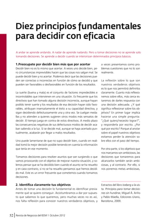 Diez principios fundamentales 
para decidir con eficacia 
A andar se aprende andando. A nadar de aprende nadando. Pero a tomar decisiones no se aprende solo 
tomando decisiones. Se aprende a decidir cuando se interiorizan determinados principios básicos. 
1.Preocupate por decidir bien más que por acertar 
Decidir bien no es lo mismo que acertar. A veces uno decide bien, pe-ro 
circunstancias imprevisibles hacen que las cosas nos salgan mal. Se 
puede decidir bien y no acertar. Podemos decir que las decisiones pue-den 
ser correctas o incorrectas en función de cómo se decidió y que 
pueden ser favorables o desfavorables en función de los resultados. 
La suerte (buena y mala) es el conjunto de factores impredecibles e 
incontrolables que intervienen en una situación. Es frecuente que los 
directivos que han tomado alguna decisión incorrecta, aunque hayan 
podido tener suerte y los resultados de esa decisión hayan sido favo-rables, 
atribuyan insensatamente el éxito a su capacidad directiva, y 
sigan decidiendo defectuosamente una y otra vez. Se cuelgan meda-llas 
y no atienden a quienes sugieren otros modos más sensatos de 
decidir. El tiempo juega en contra de estos directivos. A medio plazo 
las consecuencias negativas de sus defectuosos modos de decidir aca-ban 
saliendo a la luz. Si se decide mal, aunque se haya acertado pun-tualmente, 
acabarán por llegar a malos resultados. 
Uno puede lamentarse de que no supo decidir bien, cuando en reali-dad 
tomó la mejor decisión posible teniendo en cuenta la información 
que tenía en ese momento. 
Tomamos decisiones para resolver asuntos que van surgiendo o que 
vamos provocando con el objetivo de mejorar nuestra situación, y so-lemos 
pensar que se ha decidido bien cuando el asunto se ha resuelto 
y en caso contrario, si no se ha resuelto pensamos que hemos decidi-do 
mal. Este es un error frecuente que cometemos cuando tomamos 
decisiones. 
2. Identifica claramente tus objetivos 
Antes de tomar una decisión lo fundamental es identificar previa-mente 
qué se quiere conseguir. Acostumbramos a dar por supues-to 
que sabemos lo que queremos, pero muchas veces no es así, 
nos falta reflexión para conocer nuestros verdaderos objetivos, y 
52 Revista de Negocios del IEEM | Octubre 2012 
a veces presentamos como pro-blemas 
cuestiones que no lo son 
realmente. 
La reflexión sobre lo que son 
nuestros verdaderos objetivos 
es lo que nos permitirá definirlos 
claramente. Cuanto más reflexio-nemos 
sobre ellos, más cerca es-taremos 
de darles respuesta con 
una decisión adecuada. ¿Y qué 
significa reflexionar sobre los ob-jetivos? 
En primer lugar implica 
hacerse una simple pregunta: 
“¿Qué quiero/necesito lograr?”, 
y responderla por escrito. ¿Por 
qué por escrito? Porque al anotar 
sobre el papel nuestros objetivos 
evitamos perder la atención so-bre 
ellos con el paso del tiempo. 
Por otra parte, si los objetivos que 
nos marcamos son ambiciosos, las 
decisiones que tomaremos para 
alcanzarlos también serán ambi-ciosas, 
y al contrario. Por ello, si 
nos ponemos metas ambiciosas, 
Extractos del libro Iceberg a la vis-ta. 
Principios para tomar decisio-nes 
sin hundirse, Miguel Á. Ariño 
y Pablo Maella, Ediciones Urano, 
Barcelona, 2009. 
 