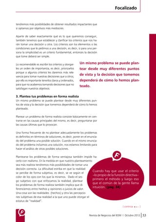 Focalizado 
tendremos más posibilidades de obtener resultados impactantes que 
si optamos por objetivos más mediocres. 
Aparte de saber exactamente qué es lo que queremos conseguir, 
también tenemos que establecer y clarificar los criterios que nos ha-rán 
tomar una decisión u otra. Los criterios son los elementos o las 
condiciones que le pedimos a una decisión, es decir, si para una per-sona 
la simplicidad es un criterio fundamental, entonces la decisión 
Cuando hay que usar el criterio 
–lo propio de la función directiva– 
primero el método y luego eso 
que el común de la gente llama 
intuición. (pág. 34) 
[ continúa ] 
Revista de Negocios del IEEM | Octubre 2012 53 
que tome deberá ser simple. 
Lo recomendable es escribir los criterios y otorgar-les 
un orden de importancia, es decir, priorizarlos 
porque a algunos criterios les daremos más rele-vancia 
para tomar nuestras decisiones que a otros; 
por ello es importante tenerlos claros y ordenados, 
para que no acabemos tomando decisiones que no 
satisfagan nuestros objetivos. 
3. Plantea tus problemas en forma realista 
Un mismo problema se puede plantear desde muy diferentes pun-tos 
de vista y la decisión que tomemos dependerá de cómo lo hemos 
planteado. 
Planear un problema de forma realista consiste básicamente en cen-trarse 
en las causas principales del mismo, es decir, preguntarse por 
las causas últimas que lo provocan. 
Una forma frecuente de no plantear adecuadamente los problemas 
es definirlos en términos de soluciones, es decir, poner en el enuncia-do 
del problema una posible solución. Cuando en el mismo enuncia-do 
del problema incluimos una solución, nos estamos limitando para 
hacer el análisis de otras posibles soluciones. 
Plantearse los problemas de forma ventajosa también impide ha-cerlo 
con realismo. En la medida en que nuestro planteamiento 
sea más realista tendremos más posibilidades de tomar una 
decisión correcta. La dificultad estriba en que la realidad 
se percibe de forma subjetiva, es decir, se ve según el 
color de los ojos con los que la miramos. Dado el ses-go 
subjetivo con que enfocamos la realidad, plantear 
los problemas de forma realista también implica que di-ferenciemos 
entre hechos y opiniones o juicios de valor. 
Una cosa son las realidades (hechos) y otra las percepcio-nes 
subjetivas de esa realidad a la que uno puede otorgar el 
estatus de “realidad”. 
Un mismo problema se puede plan-tear 
desde muy diferentes puntos 
de vista y la decisión que tomemos 
dependerá de cómo lo hemos plan-teado. 
 