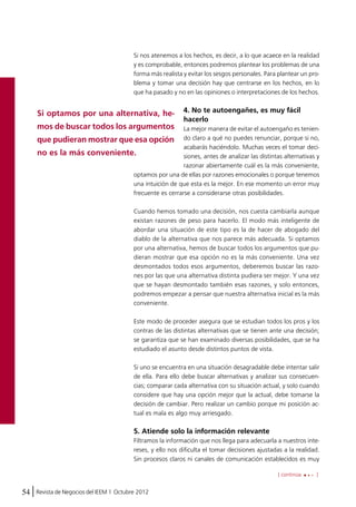 Si nos atenemos a los hechos, es decir, a lo que acaece en la realidad 
y es comprobable, entonces podremos plantear los problemas de una 
forma más realista y evitar los sesgos personales. Para plantear un pro-blema 
que ha pasado y no en las opiniones o interpretaciones de los hechos. 
Si optamos por una alternativa, he-mos 
de buscar todos los argumentos 
que pudieran mostrar que esa opción 
no es la más conveniente. 
optamos por una de ellas por razones emocionales o porque tenemos 
una intuición de que esta es la mejor. En ese momento un error muy 
frecuente es cerrarse a considerarse otras posibilidades. 
Cuando hemos tomado una decisión, nos cuesta cambiarla aunque 
existan razones de peso para hacerlo. El modo más inteligente de 
abordar una situación de este tipo es la de hacer de abogado del 
diablo de la alternativa que nos parece más adecuada. Si optamos 
por una alternativa, hemos de buscar todos los argumentos que pu-dieran 
desmontados todos esos argumentos, deberemos buscar las razo-nes 
por las que una alternativa distinta pudiera ser mejor. Y una vez 
que se hayan desmontado también esas razones, y solo entonces, 
podremos empezar a pensar que nuestra alternativa inicial es la más 
conveniente. 
Este modo de proceder asegura que se estudian todos los pros y los 
contras de las distintas alternativas que se tienen ante una decisión; 
se garantiza que se han examinado diversas posibilidades, que se ha 
estudiado el asunto desde distintos puntos de vista. 
Si uno se encuentra en una situación desagradable debe intentar salir 
de ella. Para ello debe buscar alternativas y analizar sus consecuen-cias; 
comparar cada alternativa con su situación actual, y solo cuando 
considere que hay una opción mejor que la actual, debe tomarse la 
decisión de cambiar. Pero realizar un cambio porque mi posición ac-tual 
54 Revista de Negocios del IEEM | Octubre 2012 
y tomar una decisión hay que centrarse en los hechos, en lo 
4. No te autoengañes, es muy fácil 
hacerlo 
La mejor manera de evitar el autoengaño es tenien-do 
claro a qué no puedes renunciar, porque si no, 
acabarás haciéndolo. Muchas veces el tomar deci-siones, 
antes de analizar las distintas alternativas y 
razonar abiertamente cuál es la más conveniente, 
mostrar que esa opción no es la más conveniente. Una vez 
[ continúa ] 
es mala es algo muy arriesgado. 
5. Atiende solo la información relevante 
Filtramos la información que nos llega para adecuarla a nuestros inte-reses, 
y ello nos dificulta el tomar decisiones ajustadas a la realidad. 
Sin procesos claros ni canales de comunicación establecidos es muy 
 