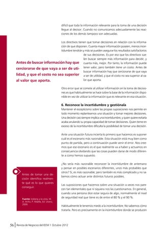 difícil que toda la información relevante para la toma de una decisión 
llegue al decisor. Cuando no comunicamos adecuadamente las reac-ciones 
Antes de buscar información hay que 
cerciorarse de que vaya a ser de uti-lidad, 
y que el costo no sea superior 
al valor que aporta. 
Antes de tomar una de-cisión 
identifica realmen-te 
qué es lo que quieres 
conseguir. 
56 Revista de Negocios del IEEM | Octubre 2012 
de los demás tampoco son adecuadas. 
Los directivos tienen que tomar decisiones en relación con la informa-ción 
de que disponen. Cuanta mayor información poseen, menos incer-tidumbre 
tendrán y más se pueden asegurar los resultados satisfactorios 
de sus decisiones. Es por eso que los directivos sue-len 
buscar siempre más información para decidir, y 
cuanta más, mejor. Por tanto, la información puede 
tener valor, pero también tiene un costo. Antes de 
buscar información hay que cerciorarse de que vaya 
a ser de utilidad, y que el costo no sea superior al va-lor 
que aporta. 
Otro error que se comete al utilizar información en la toma de decisio-nes 
es que habitualmente se hace sobre la base de la información dispo-nible 
en vez de utilizar la información que es relevante en esa situación. 
6. Reconoce la incertidumbre y gestiónala 
Mantener el escepticismo sobre las propias suposiciones nos permite en 
todo momento replantearnos una situación y tomar mejores decisiones. 
Una decisión casi siempre implica una incertidumbre, y quien quiere evitarla 
acaba anulando su propia capacidad de tomar decisiones. Quien teme en 
exceso de la incertidumbre dificulta la posibilidad de tomar una decisión. 
Ante una situación futura incierta lo primero que hacemos es suponer 
cuál es el escenario más razonable. Esta situación está muy bien como 
punto de partida, pero a continuación puede venir el error. Nos cree-mos 
que ese escenario es el que realmente va a haber y actuamos en 
consecuencia olvidando que las cosas pueden darse de modo diferen-te 
a como hemos supuesto. 
¿No sería más razonable reconocer la incertidumbre de antemano 
y pensar en posibles escenarios diferentes, unos más probables que 
otros? Sí, es más razonable, pero también es más complicado y no sa-bemos 
cómo actuar ante distintos futuros posibles. 
Las suposiciones que hacemos sobre una situación a veces nos pare-cen 
tan elementales que ni siquiera nos las cuestionamos. En general, 
cuando una persona dice estar segura de algo, normalmente el nivel 
de seguridad real que tiene es de entre el 80 % y el 90 %. 
Habitualmente le tenemos miedo a la incertidumbre. No sabemos cómo 
tratarla. Pero es precisamente en la incertidumbre donde se producen 
Fuente: Iceberg a la vista, M. 
A. Ariño, P. Maella, Ed. Urano, 
2009. 
 