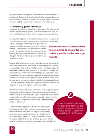Focalizado 
Boicoteamos nuestra creatividad con 
nuestra actitud de evaluar las alter-nativas 
[ continúa ] 
las oportunidades. Anticipemos la incertidumbre e incorporémosla a 
nuestra vida. Reconocer la incertidumbre implica arriesgar. Quien no 
esté dispuesto a arriesgar, ni siquiera un poco, no podrá tomar deci-siones 
de calidad, o las que tome serán muy poco innovadoras. 
7. Sé creativo y genera alternativas 
Para poder decidir tenemos que tener alternativas. Sin ellas no hay 
elección posible. Por consiguiente, cuantas más alternativas haya, ma-yores 
posibilidades de elección tendremos para tomar una decisión. 
La creatividad adquiere una importancia relevante en el proceso de 
toma de decisiones en la medida en que nos permitirá generar alter-nativas. 
Revista de Negocios del IEEM | Octubre 2012 57 
El principal problema para el desarrollo de 
nuestra creatividad acostumbramos a ser nosotros 
mismos. La desconfianza en uno mismo no solo ha-ce 
que no seamos creativos, sino que provoca que 
siempre nos estemos excusando ante nosotros mis-mos 
para no tomar decisiones que pensamos que 
sería bueno tomar. 
Por otro lado, boicoteamos nuestra creatividad con nuestra actitud de 
evaluar las alternativas a medida que las vamos generando. Muchas 
personas hacen esto, es decir, realizan al mismo tiempo el proceso de 
generación de ideas y el de evaluación. El resultado es que ellos mis-mos 
abortan sus alternativas al mismo tiempo que las están creando. 
Para evitarlo hay que separar el proceso de creación de alternativas 
del de su evaluación, es decir, primero hemos de hacer aflorar todas 
las ideas que se nos ocurran, y luego, y solo luego, irlas evaluando una 
a una. De este modo conseguiremos generar más ideas, así como no 
descartar de antemano algunas ciertamente válidas. 
El entorno empresarial tampoco acostumbra a ser muy propicio para 
el desarrollo de la creatividad. Frecuentemente se acostumbra a re-chazar 
las nuevas propuestas para seguir los patrones más o menos 
estructurados que gobiernan en una empresa. Las excusas son siem-pre 
las mismas: “No tenemos presupuesto”, "Ya se probó algo 
similar y no funcionó”. 
Tanto los frenos que provienen de nosotros mismos como 
los que vienen del exterior los tenemos que superar para 
ser más creativos, porque no hay ninguna razón para su-poner 
que la primera alternativa que se nos ocurre ante 
un problema es la mejor, por tanto, si queremos tomar de-cisiones 
de calidad tenemos que continuar generando alterna-tivas. 
La cantidad es hermana de la creatividad, y la creatividad de 
a medida que las vamos ge-nerando. 
El método científico de toma 
de decisiones contiene dos 
actividades o procesos de na-turaleza 
distinta: La "resolución 
de problemas" y la "decisión". 
(pág. 44) 
 