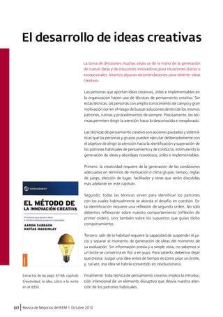 El desarrollo de ideas creativas 
La toma de decisiones muchas veces va de la mano de la generación 
de nuevas ideas y de soluciones innovadoras para situaciones diarias o 
excepcionales. Veamos algunas recomendaciones para obtener ideas 
creativas. 
Las personas que aportan ideas creativas, útiles e implementables en 
la organización hacen uso de técnicas de pensamiento creativo. Sin 
estas técnicas, las personas con amplio conocimiento de campo y gran 
motivación corren el riesgo de buscar soluciones dentro de los mismos 
patrones, rutinas y procedimientos de siempre. Precisamente, las téc-nicas 
60 Revista de Negocios del IEEM | Octubre 2012 
permiten dirigir la atención hacia lo desconocido e inexplorado. 
Las técnicas de pensamiento creativo son acciones pautadas y sistemá-ticas 
que las personas y grupos pueden ejecutar deliberadamente con 
el objetivo de dirigir la atención hacia la identificación y superación de 
los patrones habituales de pensamiento y de conducta, estimulando la 
generación de ideas y abordajes novedosos, útiles e implementables. 
Primero: la creatividad requiere de la generación de las condiciones 
adecuadas en términos de motivación o clima grupal, tiempo, reglas 
de juego, elección de lugar, facilitador y otras que serán discutidas 
más adelante en este capítulo. 
Segundo: todas las técnicas sirven para identificar los patrones 
con los cuales habitualmente se aborda el desafío en cuestión. Es-ta 
identificación requiere una reflexión de segundo orden. No solo 
debemos reflexionar sobre nuestro comportamiento (reflexión de 
primer orden), sino también sobre los supuestos que guían dicho 
comportamiento. 
Tercero: salir de lo habitual requiere la capacidad de suspender el jui-cio 
y separar el momento de generación de ideas del momento de 
su evaluación. Sin información previa y a simple vista, no sabemos si 
un brote se convertirá en flor o en yuyo. Para saberlo, debemos dejar 
que crezca. Juzgar una idea antes de tiempo es como pisar un brote, 
y, tal vez, esa idea se habría convertido en revolucionaria. 
Finalmente: toda técnica de pensamiento creativo implica la introduc-ción 
intencional de un elemento disruptivo que desvía nuestra aten-ción 
de los patrones habituales. 
Extractos de las págs. 67-68, capítulo 
Creatividad, la idea. Libro a la venta 
en el IEEM. 
 