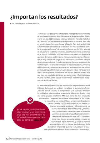 ¿Importan los resultados? 
Por Pablo Regent, profesor del IEEM 
Afirmar que una decisión ha sido acertada no depende necesariamente 
de que haya solucionado el problema que se deseaba resolver. Obvia-mente 
62 Revista de Negocios del IEEM | Octubre 2012 
una condición necesaria para que la decisión merezca el adjetivo 
de “acertada” es precisamente que el problema se resuelva. Pero solo 
es una condición necesaria, nunca suficiente. Para que también sea 
suficiente debe cumplirse que tal decisión no “haya plantado la semi-lla 
de problemas futuros”; dicho de otra forma, una decisión, además 
de solucionar el problema inmediato, debe facilitar menos problemas 
en el futuro, o al menos no traer como consecuencia no deseada la 
aparición de nuevos problemas. La afirmación anterior pone énfasis en 
que es muy complicado juzgar si una decisión ha sido buena solo por 
observar sus resultados. En todo caso, podría afirmarse que a partir de 
la observación a lo largo del tiempo de las decisiones de una persona y 
del conjunto de consecuencias que se van acumulando en ese mismo 
período, sería posible realizar un juicio de valor más o menos general 
acerca de la aparente eficiencia de ese decisor. Pero no mucho más 
que eso. Los resultados de lo que sea suelen estar influenciados por 
muchas variables, entre las que no son menos importantes las exóge-nas 
a la acción del decisor. 
La anécdota del Gran Ciclón (ver recuadro Un emprendimiento en el 
Atlántico Sur) puede ser un buen ejemplo de lo que aquí se afirma. 
¿Qué tal les fue a Juan y su compañero?, ¿fue buena su decisión? 
En realidad no salieron mal de su aventura. Salieron sin deudas y con 
una cierta ganancia en efectivo. Más aún, como dijo Juan en aquella 
misma sesión: “Imaginen que durante mi estadía en el Sur hubie-ra 
conocido a una chica del lugar, unos meses después me 
casaba con ella, y poco tiempo después sus padres su-frían 
un lamentable accidente y ella se convertía en 
la única heredera de diez mil hectáreas. ¿Debería-mos 
considerar esta consecuencia en mi situación 
patrimonial originada en aquella decisión empren-dedora 
que me llevó a vivir en el Sur?”. Obviamen-te 
se trata de una pregunta retórica. A nadie se 
le ocurrió en aquel momento, y no se le ocurriría 
a ningún lector ahora, afirmar que la bondad de la 
decisión de emprender pudiera evaluarse por la situa-ción 
patrimonial derivada de su casamiento. Sin embargo, 
En los hechos, todo directivo es 
algo intuitivo y un poco metó-dico 
a la vez. Sin embargo, no 
se trata de ser un poco de cada 
cosa así como así. (pág. 34) 
 