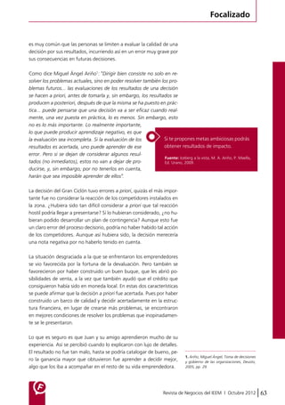 Focalizado 
es muy común que las personas se limiten a evaluar la calidad de una 
decisión por sus resultados, incurriendo así en un error muy grave por 
sus consecuencias en futuras decisiones. 
Como dice Miguel Ángel Ariño1: "Dirigir bien consiste no solo en re-solver 
los problemas actuales, sino en poder resolver también los pro-blemas 
futuros… las evaluaciones de los resultados de una decisión 
se hacen a priori, antes de tomarla y, sin embargo, los resultados se 
producen a posteriori, después de que la misma se ha puesto en prác-tica… 
puede pensarse que una decisión va a ser eficaz cuando real-mente, 
una vez puesta en práctica, lo es menos. Sin embargo, esto 
Si te propones metas ambiciosas podrás 
obtener resultados de impacto. 
Fuente: Iceberg a la vista, M. A. Ariño, P. Maella, 
Ed. Urano, 2009. 
Revista de Negocios del IEEM | Octubre 2012 63 
no es lo más importante. Lo realmente importante, 
lo que puede producir aprendizaje negativo, es que 
la evaluación sea incompleta. Si la evaluación de los 
resultados es acertada, uno puede aprender de ese 
error. Pero si se dejan de considerar algunos resul-tados 
(no inmediatos), estos no van a dejar de pro-ducirse, 
y, sin embargo, por no tenerlos en cuenta, 
harán que sea imposible aprender de ellos". 
La decisión del Gran Ciclón tuvo errores a priori, quizás el más impor-tante 
fue no considerar la reacción de los competidores instalados en 
la zona. ¿Hubiera sido tan difícil considerar a priori que tal reacción 
hostil podría llegar a presentarse? Si lo hubieran considerado, ¿no hu-bieran 
podido desarrollar un plan de contingencia? Aunque esto fue 
un claro error del proceso decisorio, podría no haber habido tal acción 
de los competidores. Aunque así hubiera sido, la decisión merecería 
una nota negativa por no haberlo tenido en cuenta. 
La situación desgraciada a la que se enfrentaron los emprendedores 
se vio favorecida por la fortuna de la devaluación. Pero también se 
favorecieron por haber construido un buen buque, que les abrió po-sibilidades 
de venta, a la vez que también ayudó que el crédito que 
consiguieron había sido en moneda local. En estas dos características 
se puede afirmar que la decisión a priori fue acertada. Pues por haber 
construido un barco de calidad y decidir acertadamente en la estruc-tura 
financiera, en lugar de crearse más problemas, se encontraron 
en mejores condiciones de resolver los problemas que inopinadamen-te 
se le presentaron. 
Lo que es seguro es que Juan y su amigo aprendieron mucho de su 
experiencia. Así se percibió cuando lo explicaron con lujo de detalles. 
El resultado no fue tan malo, hasta se podría catalogar de bueno, pe-ro 
la ganancia mayor que obtuvieron fue aprender a decidir mejor, 
algo que los iba a acompañar en el resto de su vida emprendedora. 
1. Ariño, Miguel Ángel, Toma de decisiones 
y gobierno de las organizaciones, Deusto, 
2005, pp. 29. 
 