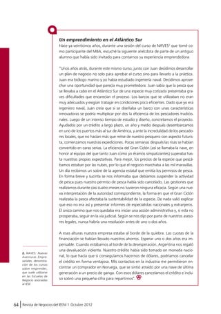 Un emprendimiento en el Atlántico Sur 
Hace ya veinticinco años, durante una sesión del curso de NAVES2 que tomé co-mo 
participante del MBA, escuché la siguiente anécdota de parte de un antiguo 
alumno que había sido invitado para contarnos su experiencia emprendedora: 
“Unos años atrás, durante este mismo curso, junto con Juan decidimos desarrollar 
un plan de negocio no solo para aprobar el curso sino para llevarlo a la práctica. 
Juan era biólogo marino y yo había estudiado ingeniería naval. Decidimos aprove-char 
una oportunidad que parecía muy prometedora. Juan sabía que la pesca que 
se llevaba a cabo en el Atlántico Sur de una especie muy cotizada presentaba gra-ves 
dificultades que encarecían el proceso. Los barcos que se utilizaban no eran 
muy adecuados y exigían trabajar en condiciones poco eficientes. Dado que yo era 
ingeniero naval, Juan creía que si se diseñaba un barco con unas características 
innovadoras se podría multiplicar por dos la eficiencia de los pescadores tradicio-nales. 
Luego de un intenso tiempo de estudio y diseño, concretamos el proyecto. 
Ayudados por un crédito a largo plazo, un año y medio después desembarcamos 
en uno de los puertos más al sur de América, y ante la incredulidad de los pescado-res 
locales, que no hacían más que reírse de nuestro pesquero con aspecto futuris-ta, 
comenzamos nuestras expediciones. Pocas semanas después las risas se habían 
convertido en caras serias. La eficiencia del Gran Ciclón (así se llamaba la nave, en 
honor al equipo del que tanto Juan como yo éramos simpatizantes) superaba has-ta 
nuestras propias expectativas. Para mejor, los precios de la especie que pescá-bamos 
estaban por las nubes, por lo que el negocio marchaba a las mil maravillas. 
Un día recibimos un sobre de la agencia estatal que emitía los permisos de pesca. 
En forma breve y sucinta se nos informaba que debíamos suspender la actividad 
de pesca pues nuestro permiso de pesca había sido cancelado. Las gestiones que 
realizamos durante casi cuatro meses no tuvieron ninguna eficacia. Según una nue-va 
interpretación de la autoridad correspondiente, la forma en que el Gran Ciclón 
realizaba la pesca afectaba la sustentabilidad de la especie. De nada valió explicar 
que eso no era así y presentar informes de especialistas nacionales y extranjeros. 
El único camino que nos quedaba era iniciar una acción administrativa y, si esta no 
prosperaba, seguir en la vía judicial. Según se nos dijo por parte de nuestros aseso-res 
legales, nunca habría una resolución antes de uno o dos años. 
A esas alturas nuestra empresa estaba al borde de la quiebra. Las cuotas de la 
financiación se habían llevado nuestros ahorros. Esperar uno o dos años era im-pensable. 
Cuando estábamos al borde de la desesperación, Argentina nos regaló 
una devaluación violenta. Nuestro crédito había sido tomado en moneda nacio-nal, 
lo que hacía que si conseguíamos hacernos de dólares, podríamos cancelar 
el crédito en forma ventajosa. Mis contactos en la industria me permitieron en-contrar 
un comprador en Noruega, que se sintió atraído por una nave de última 
generación a un precio de ganga. Con esos dólares cancelamos el crédito e inclu-so 
sobró una pequeña cifra para repartirnos". 
2. NAVES: Nuevas 
Aventuras Empre-sariales, 
denomina-ción 
de los cursos 
sobre emprender, 
que suele utilizarse 
en las Escuelas de 
Negocio asociadas 
al IESE. 
64 Revista de Negocios del IEEM | Octubre 2012 
 