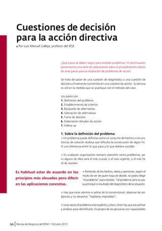 Cuestiones de decisión 
para la acción directiva 
Por Luis Manuel Calleja, profesor del IESE 
¿Qué pasos se deben seguir para resolver problemas? A continuación 
presentamos una serie de aclaraciones sobre el procedimiento clásico 
de siete pasos para la resolución de problemas de acción. 
Se trata de pasar de una cuestión de diagnóstico a una cuestión de 
decisión y finalmente convertirlo en una cuestión de acción. Su lectura 
es útil en la medida que se practique con el método del caso. 
Los pasos son: 
1. Definición del problema 
2. Establecimiento de criterios 
3. Búsqueda de alternativas 
4. Valoración de alternativas 
5. Toma de decisión 
6. Elaboración del plan de acción 
7. Follow up 
1. Sobre la definición del problema 
• Un problema puede definirse como un conjunto de hechos o circuns-tancias 
Es habitual estar de acuerdo en los 
principios más elevados pero diferir 
en las aplicaciones concretas. 
66 Revista de Negocios del IEEM | Octubre 2012 
de solución dudosa que dificulta la consecución de algún fin. 
O una diferencia entre lo que pasa y lo que debiera suceder. 
• En cualquier organización siempre coexisten varios problemas, pe-ro 
alguno de ellos será el más crucial, o el más urgente, o el más fá-cil 
de resolver. 
• Partiendo de los hechos, datos y opiniones, según el 
modo de ver de quien haya de decidir, se podrá elegir 
“el problema” para resolver. Tal problema sería la cau-sa 
principal o resultado del diagnóstico de la situación. 
• Hay que estar atentos a salirse de lo convencional, observar las evi-dencias 
y no desechar “hipótesis imposibles”. 
• Unas veces el problema está explícito y claro; otras hay que escudriñar 
y analizar para identificarlo. Es propio de las personas con capacidades 
 