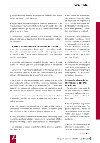 Focalizado 
y responsabilidades directivas el detectar los problemas que aún no 
se han manifestado explícitamente. 
• Los problemas necesitan dos tipos de soluciones relacionadas: la téc-nica, 
que resuelve puntualmente la cuestión, y la “solución de fondo” 
o aspecto directivo, que ayudará a que no se repita el problema por 
atajar la causa de fondo. 
• Los problemas técnicos implican objetos materiales menos com-plejos 
e inciertos que los problemas directivos, pues estos implican a 
Revista de Negocios del IEEM | Octubre 2012 67 
personas libres. 
2. Sobre el establecimiento de criterios de solución 
• Los criterios son condiciones, límites, restricciones, guías o detalles 
sobre cómo se habrían de hacer las cosas. Se refieren principalmente 
a los medios, a los “cómos” se han de realizar las cosas, pero dejan 
margen interpretativo. 
• Los criterios suelen aplicarse juzgando la situación concreta de modo 
que no son “recetas” y se exige buen juicio prudencial de los gestores. 
• Ciertamente si hubiera varios objetivos o problemas que resolver si-multáneamente, 
cada uno de ellos sería condición del resto, es decir, 
sería un criterio adicional. Los criterios límite discriminan. 
• Hay criterios de muchas naturalezas: según todas y cada una de las 
áreas funcionales (criterios comerciales, financieros, logísticos, éticos, 
operativos, de factor humano, medioambientales, etc.) y cada empre-sa 
suele tener los suyos, de modo que ante un mismo problema puede 
ser razonable distinta alternativa y distinta manera de llevarla a cabo. 
• Los criterios éticos tienen una naturaleza diferente de los demás; 
son criterios deseables, de orden, de modo que ayudan a las priori-dades: 
jerarquizan. 
• Hay criterios cuantitativos y cualitativos. En todos se debe establecer 
un orden de prioridades y de “prelación”, es decir, un orden de aplica-ción 
prioritaria (si pasa el primero, aplicar el segundo, etc.). 
• Cualquiera de esos criterios mencionados puede formularse positiva-mente 
(siempre hacer tal cosa), negativamente (nunca hacer tal otra), 
excepcionalmente (si pasara tal cosa consultar a la alta dirección). 
• Los criterios si se aplican persistentemente se convierten y denomi-nan 
“políticas”. 
• Pero a veces por políticas tam-bién 
se entienden modos de ha-cer 
habituales que responden a 
unos criterios (políticas medioam-bientales 
de un gobierno: son me-didas, 
leyes, proyectos… y tam-bién 
criterios que se emplean). 
• Los criterios puede tener distin-to 
rango de importancia. Tienen 
máximo rango los corporativos 
o institucionales, menor los fun-cionales 
o directivos y el mínimo, 
los operativos. La importancia se 
dice en términos de amplitud de 
aspectos que afecta y a su dura-ción 
en el tiempo. 
• Es habitual estar de acuerdo en 
los principios más elevados pero 
diferir en las aplicaciones concre-tas. 
Sin este acuerdo de principio 
no se llegaría a nada en las discu-siones 
sobre aplicación. 
3. Sobre la búsqueda de 
alternativas u opciones 
de solución 
• Una alternativa es una opción de 
solución posible a algún problema 
que suele ser excluyente de otras. 
Cada una suele tener criterios di-ferenciales. 
• No hay que dejar ninguna sin 
considerar, no debe haber “hi-pótesis 
imposibles”, incluso se 
debe considerar la de no hacer 
nada o seguir igual, a fin de pon-derar 
sus efectos primarios y se-cundarios. 
• No solo hay que considerar las 
alternativas excluyentes –dile-mas– 
sino también las intermedias 
[ continúa ] 
 