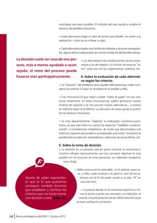 mezcladas que sean posibles. El método del caso ayuda a ampliar el 
abanico de posibles soluciones. 
• Cada alternativa exige un plan de acción que detalle –en orden a la 
realización– cómo se va a llevar a cabo. 
• Cada alternativa implica una familia de medidas y acciones subsiguien-tes, 
alguna de las cuales puede ser común a todas las demás alternativas. 
La decisión suele ser cosa de una per-sona, 
más o menos ayudada o acon-sejada; 
el resto del proceso puede 
68 Revista de Negocios del IEEM | Octubre 2012 
• Las alternativas más condicionantes son las corpo-rativas 
y las de negocio. En función de estas se “ar-ma” 
cada una con las organizativas, sistemas, etc. 
4. Sobre la evaluación de cada alternati-va 
según los criterios 
• La “solución” del problema sería aquella alternativa que mejor cum-pliera 
los criterios o mejor se amoldara en lo posible a ellos. 
• Con frecuencia la que mejor cumple “sobre el papel” no nos con-vence 
totalmente. En estas circunstancias suelen generarse nuevos 
criterios de solución o se nos ocurren nuevas alternativas… e incluso 
se redefine mejor el problema. La discusión de casos ayuda a concre-tar 
las diversas intuiciones. 
• Es más aparentemente “objetiva” la evaluación numérico-cuanti-tativa, 
ya que solo tiene en cuenta los aspectos “medibles numérica-mente”, 
o correlaciones estadísticas, de modo que desconsidera casi 
todos los aspectos personales o conceptuales profundos. Se precisa la 
ponderación prudencial: antecedentes, relaciones de causa-efecto, etc. 
5. Sobre la toma de decisión 
• La decisión es un proceso solo en parte racional; lo emocional e 
intuitivo influyen decisivamente, por eso conviene objetivar lo más 
posible con el concurso de otras personas. La indecisión incapacita 
para dirigir. 
• Debe procurarse lo razonable, no lo óptimo, pues es-to, 
si falla, suele conducir a lo pésimo. Huir de los ex-tremos 
con el fin de poder acudir a un plan “B” en 
caso de error. 
• Es preciso decidir en el momento oportuno e ini-ciar 
la acción cuando sea necesario. La indecisión, el 
retardo o la precipitación tienen difícil reversión pues 
se hace confusa la corrección. 
hacerse más participativamente. 
Aparte de saber exactamen-te 
qué es lo que queremos 
conseguir, también tenemos 
que establecer y clarificar los 
criterios que nos harán tomar 
una decisión u otra. (pág. 52) 
 