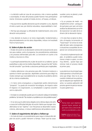 Focalizado 
• La decisión suele ser cosa de una persona, más o menos ayudada 
o aconsejada; el resto del proceso puede hacerse más participativa-mente. 
Entrenarse a perder el miedo al error, al fracaso, al ridículo. 
• Hay que tomar aquellas decisiones que le competen a uno, dejando 
el resto a quien sea; por distinta naturaleza, responsabilidad o nivel. 
• No hay que prejuzgar su dificultad de implementación; esta consi-deración 
sucedan como se planeó y reali-zar 
modificaciones. 
• Es un proceso de medir –no 
simplemente contar– averiguan-do 
qué pasa y por qué, así como 
analizar las desviaciones con el fin 
de reaccionar si se salen de lo or-dinario 
(de la desviación típica). 
• En esta fase se ejerce la direc-ción, 
el impulso, la corrección, el 
“hacer-hacer” sin entrar en el de-talle 
del plan salvo emergencias 
o situaciones susceptibles de em-peorar 
con consecuencias serias. 
• Durante la implementación del 
plan, el problema puede evolu-cionar 
a mejor o a peor, o a otro 
muy distinto… quizás haya que 
reiniciar todo el proceso desde 
el primer paso. 
La prudencia es la principal capa-cidad 
operativa o virtud de la per-sona 
que dirige. Esta no es una 
cuestión intelectual sino práctica, 
que se adquiere por repetición de 
actos. La sucesiva aplicación del 
proceso genera la pericia necesa-ria 
para gobernar. 
Piensa bien qué objetivos 
quieres lograr porque se-gún 
sean unos u otros te lle-varán 
a una decisión u otra. 
Revista de Negocios del IEEM | Octubre 2012 69 
será posterior. 
• Una decisión es buena si se toma responsable, fundamentada y 
documentadamente con los datos disponibles, incluso si el resultado 
final no fuera bueno. 
6. Sobre el plan de acción 
• El plan de acción es la descripción somera de la secuencia de accio-nes 
para realizar, junto al programa, los procedimientos estándares 
y los procesos elementales para ello. La concreción en cuanto a los 
medios y recursos es crítica. 
• La principal característica de un plan de acción es su realismo: que se 
pueda llevar a cabo con los medios disponibles. Hay que huir del “síndro-me 
del consultor” que tiende a soluciones perfectas pero inaplicables. 
• Implica seleccionar a las personas para ello. Conviene involucrar a 
quienes lo tienen que ejecutar, dejándoles autonomía para elegir los 
modos siempre que razonablemente se resuelva el problema dentro 
de los criterios establecidos. 
• Si tiene cierta envergadura y singularidad podría denominarse 
“proyecto”. Su grado de innovación tecnológica, de impacto sobre 
el negocio o la organización, su complejidad o urgencia caracteri-zará 
su ejecución. 
• Si el plan es complicado puede que en la solución radique el verdadero 
problema. Se trata de “No resolver un problema con otro problema peor”. 
• Si se viera que la alternativa elegida como idónea dejara de serlo 
a causa de la dificultad del plan de acción habría que escoger otra 
alternativa no tan “óptima”. Con frecuencia se desarrollan nuevos 
criterios, alternativas, e incluso redefiniciones del problema inicial. 
7. Sobre el seguimiento del plan o follow-up 
• Se trata de tener un procedimiento para seguir el desarrollo del 
plan de acción y poder intervenir a tiempo. Hacer que las cosas 
Fuente: Iceberg a la vista, M. A. 
Ariño, P. Maella, Ed. Urano, 2009. 
 