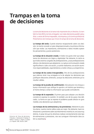 Trampas en la toma 
de decisiones 
La toma de decisiones es la tarea más importante de un directivo. Es tam-bién 
la más difícil y la más arriesgada. Las malas decisiones pueden perju-dicar, 
a veces de forma irreparable, a la empresa y a la carrera profesional. 
Presentamos seis trampas que minan el campo de la toma de decisiones. 
La trampa del ancla. Cuando estamos recapacitando sobre una deci-sión, 
la mente concede un peso desproporcionado a la primera informa-ción 
que recibe. Las impresiones, estimaciones o datos iniciales sujetan 
los pensamientos y juicios posteriores. 
La trampa de la situación creada. A todos nos gusta creer que adop-tamos 
las decisiones con lógica y objetividad. No obstante, lo cierto es 
que todos estamos cargados de predisposiciones, y esas predisposiciones 
afectan a las decisiones que adoptamos. La ruptura con la situación creada 
significa llevar a cabo una acción, y cuando realizamos una acción asumi-mos 
responsabilidades, exponiéndonos a recibir críticas y a arrepentirnos. 
La trampa de los costos irrecuperables. Otra de las predisposiciones 
que solemos tener muy arraigada es la de adoptar las decisiones que 
justifiquen elecciones anteriores, aunque las elecciones anteriores ya no 
resulten válidas. 
La trampa de la prueba de confirmación. Este perjuicio nos empuja a 
buscar información que ratifique la opinión o el instinto que tenemos y 
al mismo tiempo a evitar la información que puede contradecirlo. 
La trampa de la expresión. El primer paso para adoptar una decisión 
consiste en expresar la cuestión. Es también uno de los pasos más deli-cados. 
La forma en que se exprese el problema puede afectar en gran 
medida a las decisiones que adoptemos. 
Las trampas de las estimaciones y las previsiones. Mediante la prác-tica 
diaria, nuestra mente calibra cada vez mejor. No obstante, hacer es-timaciones 
70 Revista de Negocios del IEEM | Octubre 2012 
o previsiones sobre acontecimientos inciertos es una cosa muy 
distinta. A pesar de que los directivos realizan constantemente este tipo 
de estimaciones y previsiones, rara vez consiguen información clara so-bre 
su exactitud. 
Extractos de Toma de decisiones, 
P.Drucker, J. Hammond, R. Keeney, H. 
Raiffa, A. Etzioni, C. Argyris, P. Stryker 
y A. Hayashi. HBS, Deusto, 2004. 
 