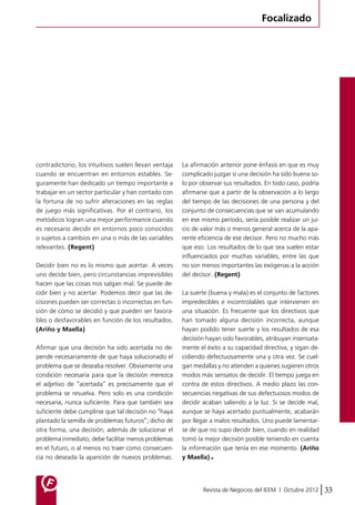 Focalizado 
Revista de Negocios del IEEM | Octubre 2012 33 
contradictorio, los intuitivos suelen llevan ventaja 
cuando se encuentran en entornos estables. Se-guramente 
han dedicado un tiempo importante a 
trabajar en un sector particular y han contado con 
la fortuna de no sufrir alteraciones en las reglas 
de juego más significativas. Por el contrario, los 
metódicos logran una mejor performance cuando 
es necesario decidir en entornos poco conocidos 
o sujetos a cambios en una o más de las variables 
relevantes. (Regent) 
Decidir bien no es lo mismo que acertar. A veces 
uno decide bien, pero circunstancias imprevisibles 
hacen que las cosas nos salgan mal. Se puede de-cidir 
bien y no acertar. Podemos decir que las de-cisiones 
pueden ser correctas o incorrectas en fun-ción 
de cómo se decidió y que pueden ser favora-bles 
o desfavorables en función de los resultados. 
(Ariño y Maella) 
Afirmar que una decisión ha sido acertada no de-pende 
necesariamente de que haya solucionado el 
problema que se deseaba resolver. Obviamente una 
condición necesaria para que la decisión merezca 
el adjetivo de “acertada” es precisamente que el 
problema se resuelva. Pero solo es una condición 
necesaria, nunca suficiente. Para que también sea 
suficiente debe cumplirse que tal decisión no “haya 
plantado la semilla de problemas futuros”; dicho de 
otra forma, una decisión, además de solucionar el 
problema inmediato, debe facilitar menos problemas 
en el futuro, o al menos no traer como consecuen-cia 
no deseada la aparición de nuevos problemas. 
La afirmación anterior pone énfasis en que es muy 
complicado juzgar si una decisión ha sido buena so-lo 
por observar sus resultados. En todo caso, podría 
afirmarse que a partir de la observación a lo largo 
del tiempo de las decisiones de una persona y del 
conjunto de consecuencias que se van acumulando 
en ese mismo período, sería posible realizar un jui-cio 
de valor más o menos general acerca de la apa-rente 
eficiencia de ese decisor. Pero no mucho más 
que eso. Los resultados de lo que sea suelen estar 
influenciados por muchas variables, entre las que 
no son menos importantes las exógenas a la acción 
del decisor. (Regent) 
La suerte (buena y mala) es el conjunto de factores 
impredecibles e incontrolables que intervienen en 
una situación. Es frecuente que los directivos que 
han tomado alguna decisión incorrecta, aunque 
hayan podido tener suerte y los resultados de esa 
decisión hayan sido favorables, atribuyan insensata-mente 
el éxito a su capacidad directiva, y sigan de-cidiendo 
defectuosamente una y otra vez. Se cuel-gan 
medallas y no atienden a quienes sugieren otros 
modos más sensatos de decidir. El tiempo juega en 
contra de estos directivos. A medio plazo las con-secuencias 
negativas de sus defectuosos modos de 
decidir acaban saliendo a la luz. Si se decide mal, 
aunque se haya acertado puntualmente, acabarán 
por llegar a malos resultados. Uno puede lamentar-se 
de que no supo decidir bien, cuando en realidad 
tomó la mejor decisión posible teniendo en cuenta 
la información que tenía en ese momento. (Ariño 
y Maella) 
 