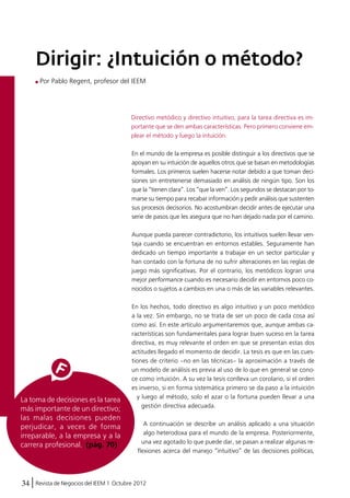 Dirigir: ¿Intuición o método? 
Por Pablo Regent, profesor del IEEM 
La toma de decisiones es la tarea 
más importante de un directivo; 
las malas decisiones pueden 
perjudicar, a veces de forma 
irreparable, a la empresa y a la 
carrera profesional. (pág. 70) 
Directivo metódico y directivo intuitivo, para la tarea directiva es im-portante 
34 Revista de Negocios del IEEM | Octubre 2012 
que se den ambas características. Pero primero conviene em-plear 
el método y luego la intuición. 
En el mundo de la empresa es posible distinguir a los directivos que se 
apoyan en su intuición de aquellos otros que se basan en metodologías 
formales. Los primeros suelen hacerse notar debido a que toman deci-siones 
sin entretenerse demasiado en análisis de ningún tipo. Son los 
que la “tienen clara”. Los “que la ven”. Los segundos se destacan por to-marse 
su tiempo para recabar información y pedir análisis que sustenten 
sus procesos decisorios. No acostumbran decidir antes de ejecutar una 
serie de pasos que les asegura que no han dejado nada por el camino. 
Aunque pueda parecer contradictorio, los intuitivos suelen llevar ven-taja 
cuando se encuentran en entornos estables. Seguramente han 
dedicado un tiempo importante a trabajar en un sector particular y 
han contado con la fortuna de no sufrir alteraciones en las reglas de 
juego más significativas. Por el contrario, los metódicos logran una 
mejor performance cuando es necesario decidir en entornos poco co-nocidos 
o sujetos a cambios en una o más de las variables relevantes. 
En los hechos, todo directivo es algo intuitivo y un poco metódico 
a la vez. Sin embargo, no se trata de ser un poco de cada cosa así 
como así. En este artículo argumentaremos que, aunque ambas ca-racterísticas 
son fundamentales para lograr buen suceso en la tarea 
directiva, es muy relevante el orden en que se presentan estas dos 
actitudes llegado el momento de decidir. La tesis es que en las cues-tiones 
de criterio –no en las técnicas– la aproximación a través de 
un modelo de análisis es previa al uso de lo que en general se cono-ce 
como intuición. A su vez la tesis conlleva un corolario, si el orden 
es inverso, si en forma sistemática primero se da paso a la intuición 
y luego al método, solo el azar o la fortuna pueden llevar a una 
gestión directiva adecuada. 
A continuación se describe un análisis aplicado a una situación 
algo heterodoxa para el mundo de la empresa. Posteriormente, 
una vez agotado lo que puede dar, se pasan a realizar algunas re-flexiones 
acerca del manejo “intuitivo” de las decisiones políticas, 
 
