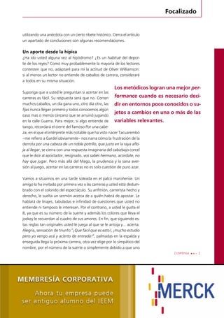 Focalizado 
utilizando una anécdota con un cierto ribete histórico. Cierra el artículo 
un apartado de conclusiones con algunas recomendaciones. 
Un aporte desde la hípica 
¿Ha ido usted alguna vez al hipódromo? ¿Es un habitué del depor-te 
de los reyes? Como muy probablemente la mayoría de los lectores 
contesten que no, adaptaré para mí la actitud de Oliver Williamson: 
si al menos un lector no entiende de caballos de carrera, consideraré 
a todos en su misma situación. 
Los metódicos logran una mejor per-formance 
cuando es necesario deci-dir 
en entornos poco conocidos o su-jetos 
a cambios en una o más de las 
variables relevantes. 
[ continúa ] 
Revista de Negocios del IEEM | Octubre 2012 35 
Suponga que a usted le preguntan si acertar en las 
carreras es fácil. Su respuesta será que no. Corren 
muchos caballos, un día gana uno, otro día otro, las 
fijas nunca llegan primero y todos conocemos algún 
caso mas o menos cercano que se arruinó jugando 
en la calle Guerra. Para mejor, si algo entiende de 
tango, recordará el cierre del famoso Por una cabe-za, 
en el que el intérprete más notable que ha visto nacer Tacuarembó 
–me refiero a Gardel obviamente– nos narra cómo la frustración de la 
derrota por una cabeza de un noble potrillo, que justo en la raya aflo-ja 
al llegar, se cierra con una respuesta imaginaria del cabizbajo corcel 
que le dice al apostador, resignado, vos sabés hermano, acordate, no 
hay que jugar. Pero más allá del Mago, la prudencia y la sana aver-sión 
al juego, acertar en las carreras no es solo cuestión de puro azar. 
Vamos a situarnos en una tarde soleada en el palco maroñense. Un 
amigo lo ha invitado por primera vez a las carreras y usted está deslum-brado 
con el colorido del espectáculo. Su anfitrión, carrerista hecho y 
derecho, le suelta un sermón acerca de a quién habrá de apostar. Le 
hablará de linajes, tabuladas e infinidad de cuestiones que usted no 
entiende ni tampoco le interesan. Por el contrario, a usted le gusta el 
8, ya que es su número de la suerte y además los colores que lleva el 
jockey le recuerdan al cuadro de sus amores. En fin, que siguiendo es-tas 
reglas tan originales usted le juega al que se le antoja y… acierta. 
Alegría, sensación de triunfo “¡Que fácil que es esto!, ¡mucho estudio 
pero yo vengo acá y acierto de entrada!”, palmadas en la espalda y 
enseguida llega la próxima carrera, otra vez elige por lo simpático del 
nombre, por el número de la suerte o simplemente debido a que uno 
 