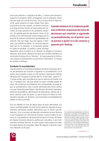 Focalizado 
como para eliminar a cualquiera de ellos. ¿Y ahora qué hacemos?, 
pregunta el inexperto. Ahora arriesgamos, será la respuesta. Ahora 
hay que optar por uno de los cinco. Uno es el que tiene el mejor his-torial, 
Cuando estamos en la empresa pode-mos 
enfrentar el proceso de toma de 
decisiones por intuición o siguiendo 
un procedimiento; en el primer caso 
se parece a quien va a las carreras y 
apuesta por feeling. 
[ continúa ] 
Revista de Negocios del IEEM | Octubre 2012 37 
aquel presenta el mejor estado físico pero 
acostumbra ser muy irregular, un tercero corre con 
la ventaja de llevar encima al mejor jockey del mo-mento, 
la mejor posición en los partidores mecáni-cos 
–las gateras para los que peinan canas– le da 
ventaja a otro mientras que la pista fangosa por la 
lluvia de la mañana incrementa la posibilidades del 
restante. Hay que elegir, hay que jugarse o decir 
paso, que también es decidir. Un carrerista experto 
sabe que no es necesario ni conveniente apostar 
en todas las pruebas. El análisis a veces aconseja 
abstenerse; pero el análisis no es decisión, ha llegado el momento 
del juicio, de la acción. Bastante ha hecho ya el análisis metódico, ha 
terminado el tiempo de los “técnicos”. Se hace presente la informa-ción 
escasa, la incertidumbre, las asimetrías informativas1. Es tiempo 
de cambiar el enfoque. 
Combatir la incertidumbre 
Cuando estamos en la empresa podemos enfrentar el proceso de to-ma 
de decisiones por intuición o siguiendo un procedimiento. En el 
primer caso se parece a quien va a las carreras y apuesta por feeling. 
Me gusta el 8, me gusta el nombre del 4 o “la veo clara”, gana el 11. 
Y quizás acierte, pero el problema es que no alcanza con acertar una 
vez, ni tampoco dos. Hay que acertar la mayor cantidad posible de 
veces. Ahí comienzan los problemas. Por contrapartida, se puede se-guir 
un procedimiento, más o menos sofisticado pero como mínimo 
uno que incluya los pasos básicos: identificación de hechos relevantes, 
definición de problema, identificación de alternativas, elección de cri-terios, 
decisión y plan de acción. Lo que se busca es reducir la incer-tidumbre 
asociada a la decisión y así incrementar la probabilidad de 
decidir en forma acertada. 
Con los caballos se trata de lograr pasar de doce alternativas a la 
menor cantidad posible. De esta forma habremos reducido la incer-tidumbre 
eliminando aquellas alternativas que no tienen que dis-traernos. 
Si en el proceso de descarte cometemos errores técnicos 
o nos manejamos con información errónea, nuestro análisis se con-vierte 
en una plataforma de lanzamiento hacia el fracaso. Ni hablar 
de mejorar el proceso decisorio, político por naturaleza, si aún man-tenemos 
carencias técnicas. Es como querer hacer poesía sin saber 
las reglas básicas de ortografía. Saber del negocio o dominar la téc-nica 
relevante va de suyo. 
1. Los análisis de probabilidades, las técnicas 
estadísticas, los análisis de sensibilidad o los 
horizontes contingentes son todos caminos 
formales de aplicar análisis riguroso a situa-ciones 
con incertidumbre. Más allá de esto, 
y reconociendo que existen situaciones muy 
particulares en que el análisis puede llegar a 
sustituir el juicio, lo más habitual es que esto 
no suceda y que la aproximación final a la 
solución exija un juicio de valor. 
 