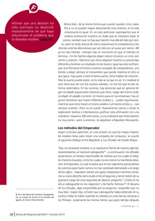 Ahora bien, de la misma forma que cuando quedan cinco caba-llos 
empresarial es igual. En un caso particular supongamos que el 
análisis profesional muestra sin duda que es necesario bajar el 
precio, también que no hay que hacerlo mas allá del diez por cien-to, 
pero se duda acerca de cómo reaccionará la competencia y los 
clientes ante las alternativas que van del uno al nueve por ciento. Allí 
ya no hay método –siempre hay un momento en que el método se 
termina–. En los hechos algunos eligen reducir el precio un cinco por 
ciento y aciertan. Mientras que otros elegirían hacerlo un porcentaje 
diferente y tendrían un resultado no tan bueno. Igual que dos turfmen, 
que al enfrentarse al mismo universo escogido de competidores, uno 
tiende a elegir siempre el competidor que pierde mientras el otro al 
que gana. Hay quien a esto le llama suerte, otros hablan de intuición. 
Mas la suerte puede existir, en la vida se ve que es así. En realidad el 
azar tiene que ver con los sucesos aislados, no con los que se dan en 
forma sistemática. En las carreras, hay personas que en general eli-gen 
el caballo equivocado mientras que otras, luego del mismo análi-sis 
eligen el caballo correcto. Lo mismo pasa en las empresas, hay al-gunos 
mientras que otros hacen el mismo análisis o al menos similar y… casi 
siempre aciertan. Pero no es suerte. Nuevamente vamos a evitar la 
explicación teórica e intentaremos justificar esta afirmación con una 
anécdota. Vayamos 200 años atrás, a una anécdota que historiadores 
no muy serios –pero si amenos– le adjudican a Napoleón Bonaparte. 
Los métodos del Emperador 
Según cronistas apócrifos, en una ocasión en que las tropas imperia-les 
estaban listas para iniciar una campaña de conquista, se suscitó 
el siguiente diálogo entre Napoleón y sus oficiales de Estado Mayor. 
"Sire, es necesario nombrar a un mariscal al frente de nuestro ejército, 
recomendamos al mariscal Labraguette"2 –a continuación los oficiales 
presentaron un listado interminable de méritos por los cuales el elegi-do 
merecía el puesto, entre los cuales no era menor la manifiesta devo-ción 
al Emperador, lo cual muestra que en los regímenes personalistas 
los caminos para hacer carrera no han cambiado demasiado a lo largo 
de los siglos–. Napoleón asintió con gesto inexpresivo mientras mante-nía 
su mano derecha semi oculta entre el segundo y tercer botón de su 
guerrera; luego de unos segundos de silencio, preguntó: "¿Cómo le ha 
ido a Labraguette en los negocios? ¿Ha hecho fortuna?". El decano 
de los oficiales, algo sorprendido por la pregunta, respondió que no 
muy bien. Según dijo, el botín que Labraguette había obtenido en su 
carrera militar lo había invertido en viñedos en unas tierras cercanas a 
los Pirineos. Justamente las mismas tierras que poco tiempo después 
Afirmar que una decisión ha 
sido acertada no depende 
necesariamente de que haya 
solucionado el problema que 
se deseaba resolver. (pág. 62) 
38 Revista de Negocios del IEEM | Octubre 2012 
y no se pueden seguir descartando más chances, en la vida 
directivos que hacen brillantes análisis y… suelen equivocarse, 
[ continúa ] 
2. Por más datos del mariscal Labraguette, 
ver la novela de ficción A la sombra del 
águila, de Arturo Pérez Reverte. 
 