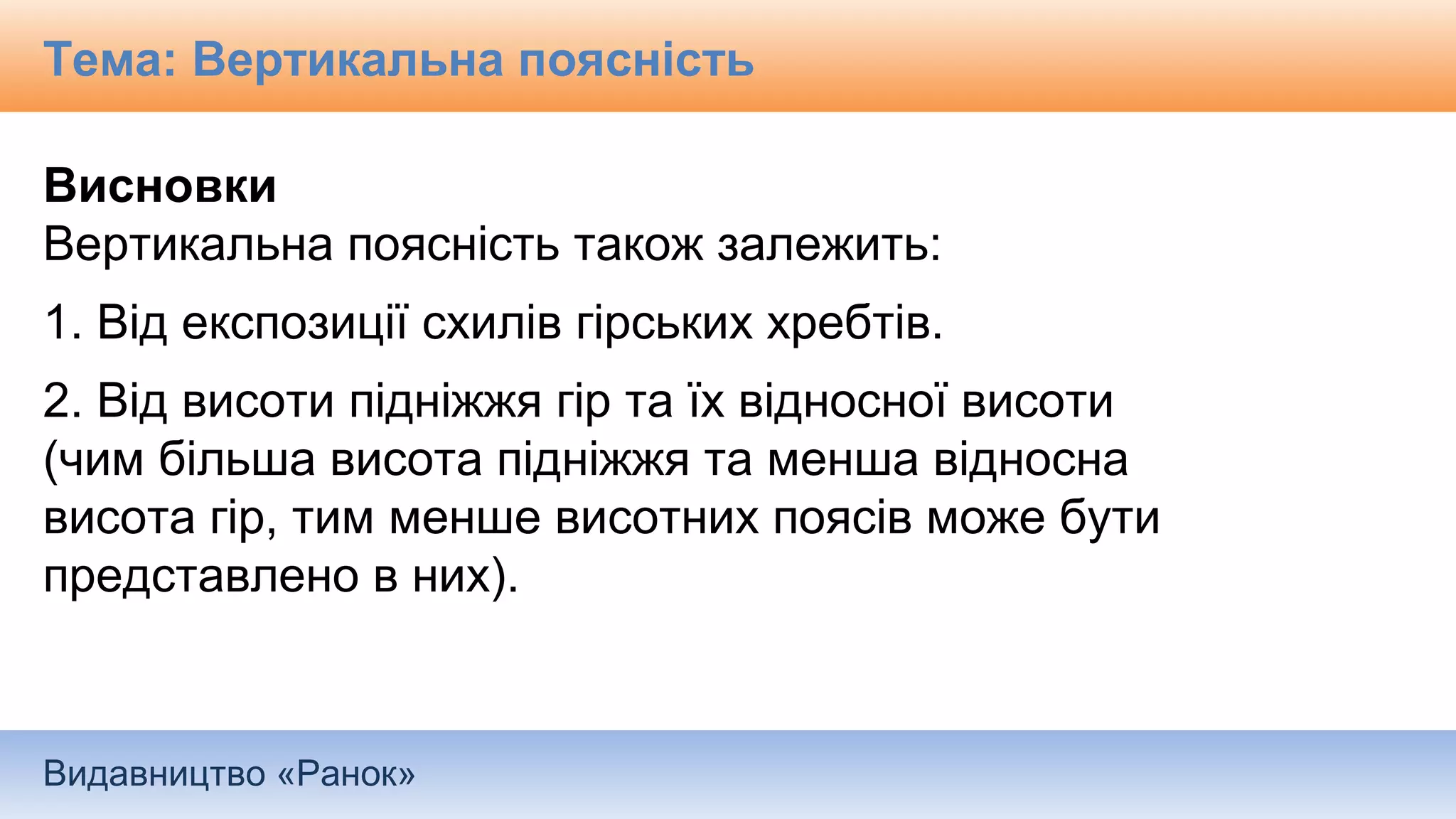Видавництво «Ранок»
Висновки
Вертикальна поясність також залежить:
1. Від експозиції схилів гірських хребтів.
2. Від висоти підніжжя гір та їх відносної висоти
(чим більша висота підніжжя та менша відносна
висота гір, тим менше висотних поясів може бути
представлено в них).
Тема: Вертикальна поясність
 