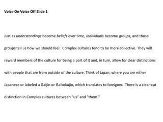 Voice On Voice Off Slide 1
Just as understandings become beliefs over time, individuals become groups, and those
groups tell us how we should feel. Complex cultures tend to be more collective. They will
reward members of the culture for being a part of it and, in turn, allow for clear distinctions
with people that are from outside of the culture. Think of Japan, where you are either
Japanese or labeled a Gaijin or Gaikokujin, which translates to foreigner. There is a clear-cut
distinction in Complex cultures between "us" and "them."
 