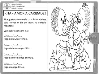 RITA - AMOR A CARIDADE!
Rita gostava muito de criar brincadeiras
para tornar o dia de todos na senzala
mais feliz.
Vamos brincar com ela!
Data ...../...../......
Jogo do KIM correndo.
Data ...../...../......
Jogo do tesouro perdido.
Data ...../...../......
Jogo da corrida dos animais.
Data ...../...../......
Jogo do pega lenço.
 