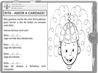 RITA - AMOR A CARIDADE!
Rita gostava muito de criar brincadeiras
para tornar o dia de todos na senzala
mais feliz.
Vamos brincar com ela!
Data ...../...../......
Jogo corrida dos obstáculos.
Data ...../...../......
Jogo do labirinto.
Data ...../...../......
Jogo da estrela.
Data ...../...../......
Jogo do ataque a fortaleza com
catapulta.
 