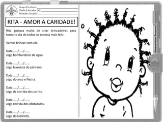 RITA - AMOR A CARIDADE!
Rita gostava muito de criar brincadeiras para
tornar o dia de todos na senzala mais feliz.
Vamos brincar com ela!
Data ...../...../......
Jogo bombardeiro de água.
Data ...../...../......
Jogo travessia do pântano.
Data ...../...../......
Jogo do arco e flecha.
Data ...../...../......
Jogo da corrida dos carros.
Data ...../...../......
Jogo corrida dos obstáculos.
Data ...../...../......
Jogo do labirinto.
 