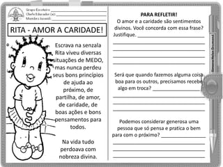 RITA - AMOR A CARIDADE!
Escrava na senzala
Rita viveu diversas
situações de MEDO,
mas nunca perdeu
seus bons princípios
de ajuda ao
próximo, de
partilha, de amor,
de caridade, de
boas ações e bons
pensamentos para
todos.
Na vida tudo
perdoava com
nobreza divina.
PARA REFLETIR!
O amor e a caridade são sentimentos
divinos. Você concorda com essa frase?
Justifique. ________________________
_________________________________
_________________________________
_________________________________
_________________________________
Será que quando fazemos alguma coisa
boa para os outros, precisamos recebe
algo em troca? _________________
_________________________________
_________________________________
_________________________________
Podemos considerar generosa uma
pessoa que só pensa e pratica o bem
para com o próximo? ________________
_________________________________
_________________________________
_________________________________
 