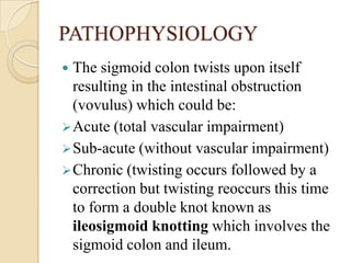 PATHOPHYSIOLOGY
 The sigmoid colon twists upon itself
  resulting in the intestinal obstruction
  (vovulus) which could b...