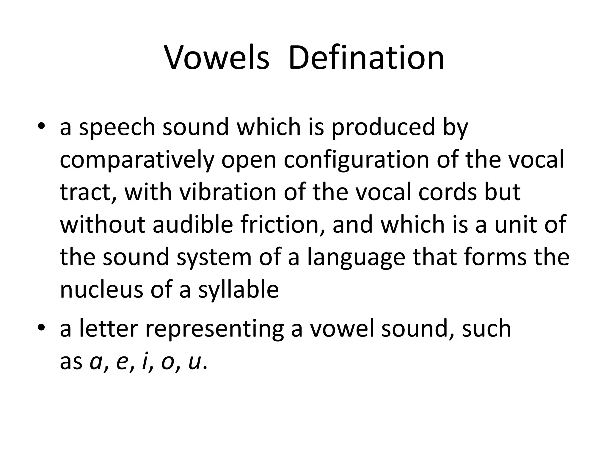 Vowels Defination
• a speech sound which is produced by
comparatively open configuration of the vocal
tract, with vibration of the vocal cords but
without audible friction, and which is a unit of
the sound system of a language that forms the
nucleus of a syllable
• a letter representing a vowel sound, such
as a, e, i, o, u.