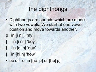 the diphthongs Diphthongs are sounds which are made with two vowels. We start at one vowel position and move towards another.    in [  ] ‘my’    in [  ] ‘boy’    in [d  ] ‘day’     in [h  ] ‘how’ ə   or     in [hə  p] or [h  p] 