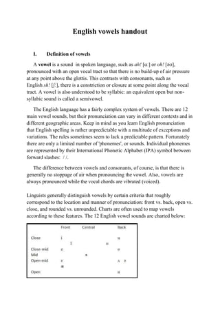 English vowels handout 
I. Definition of vowels 
A vowel is a sound in spoken language, such as ah! [ɑː] or oh! [əʊ], 
pronounced with an open vocal tract so that there is no build-up of air pressure 
at any point above the glottis. This contrasts with consonants, such as 
English sh! [ʃː], there is a constriction or closure at some point along the vocal 
tract. A vowel is also understood to be syllabic: an equivalent open but non-syllabic 
sound is called a semivowel. 
The English language has a fairly complex system of vowels. There are 12 
main vowel sounds, but their pronunciation can vary in different contexts and in 
different geographic areas. Keep in mind as you learn English pronunciation 
that English spelling is rather unpredictable with a multitude of exceptions and 
variations. The rules sometimes seem to lack a predictable pattern. Fortunately 
there are only a limited number of 'phonemes', or sounds. Individual phonemes 
are represented by their International Phonetic Alphabet (IPA) symbol between 
forward slashes: / /. 
The difference between vowels and consonants, of course, is that there is 
generally no stoppage of air when pronouncing the vowel. Also, vowels are 
always pronounced while the vocal chords are vibrated (voiced). 
Linguists generally distinguish vowels by certain criteria that roughly 
correspond to the location and manner of pronunciation: front vs. back, open vs. 
close, and rounded vs. unrounded. Charts are often used to map vowels 
according to these features. The 12 English vowel sounds are charted below: 
 