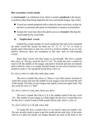 How to produce vowels sounds 
A vowel sound is an exhalation of air where a sound is produced in the larynx 
(voicebox) rather than being shaped by the nose and mouth (tongue, lips, teeth). 
 Vowels are sounds produced with a relatively open vocal tract, so they do 
not have a consonant-like point of articulation or manner of articulation. 
 Instead, the vocal tract above the glottis acts as a resonator affecting the 
sound made by the vocal folds. 
II. English short vowels 
English has a large number of vowel sounds the first ones to be examined 
are short vowels.The system for them are “a” “e” “i” “o” “u”..A vowel is 
usually short when there is only one vowel in a word or syllable, as in cat, bed, 
and hot. However, there are exceptions to this rule, such as with irregular 
vowels 
Since short vowels will take longer to get through. The short a sounds 
like (short a). The key word for short is “cat”. To create the short a sound we 
need to lift the middle of the tongue and push it forward and into our bottom 
teeth a little bit. short a is a pretty forceful sound; we use a lot of muscle in our 
mouth to create it. Try saying the sound alone. (short a) 
Ex: short a (short a): add, after, bath, plan, crash 
The short e sounds like (short e). There is very little muscle involved to 
create this sound, just raise the middle of your tongue a tiny bit toward the roof 
of the mouth. The sides of your tongue may lightly touch your upper teeth. The 
key word for short e is “bed” 
Ex; short e (short e): end, enter, bend, yes, dress 
The short i sounds like (short i). It is the middle sound of the key word 
“sit’. The middle of your tongue is a little higher for the short i sound than it is 
for the short e sound. Listen to both sounds side by side. (short e, short i) 
Ex; short i (short i): it, ill, gift, since, drip 
To create the short o sound (short o), we need to open our mouth a lot. 
Our jaw actually needs to open to get this sound out nice and clear. At the same 
time as we open our mouth, our tongue bunches up some in the back of our 
 
