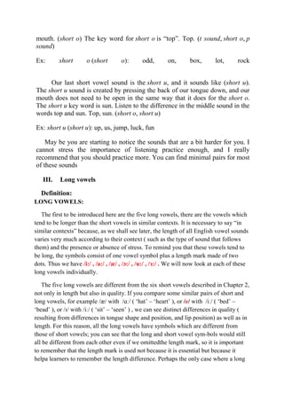 mouth. (short o) The key word for short o is “top”. Top. (t sound, short o, p 
sound) 
Ex: short o (short o): odd, on, box, lot, rock 
Our last short vowel sound is the short u, and it sounds like (short u). 
The short u sound is created by pressing the back of our tongue down, and our 
mouth does not need to be open in the same way that it does for the short o. 
The short u key word is sun. Listen to the difference in the middle sound in the 
words top and sun. Top, sun. (short o, short u) 
Ex: short u (short u): up, us, jump, luck, fun 
May be you are starting to notice the sounds that are a bit harder for you. I 
cannot stress the importance of listening practice enough, and I really 
recommend that you should practice more. You can find minimal pairs for most 
of these sounds 
III. Long vowels 
Definition: 
LONG VOWELS: 
The first to be introduced here are the five long vowels, there are the vowels which 
tend to be longer than the short vowels in similar contexts. It is necessary to say “in 
similar contexts” because, as we shall see later, the length of all English vowel sounds 
varies very much according to their context ( such as the type of sound that follows 
them) and the presence or absence of stress. To remind you that these vowels tend to 
be long, the symbols consist of one vowel symbol plus a length mark made of two 
dots. Thus we have /i:/ , /a:/ , /æ/ , /ɔ:/ , /u:/ , /ɜ:/ . We will now look at each of these 
long vowels individually. 
The five long vowels are different from the six short vowels described in Chapter 2, 
not only in length but also in quality. If you compare some similar pairs of short and 
long vowels, for example /æ/ with /ɑː/ ( ‘hat’ – ‘heart’ ), or /e/ with /iː/ ( ‘bed’ – 
‘bead’ ), or /ɪ/ with /iː/ ( ‘sit’ – ‘seen’ ) , we can see distinct differences in quality ( 
resulting from differences in tongue shape and position, and lip position) as well as in 
length. For this reason, all the long vowels have symbols which are different from 
those of short vowels; you can see that the long and short vowel sym-bols would still 
all be different from each other even if we omittedthe length mark, so it is important 
to remember that the length mark is used not because it is essential but because it 
helpa learners to remember the length difference. Perhaps the only case where a long 
 