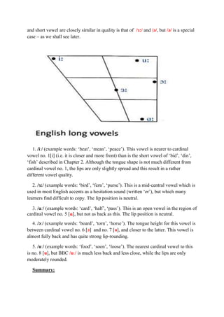 and short vowel are closely similar in quality is that of /ɜ:/ and /ə/, but /ə/ is a special 
case – as we shall see later. 
1. /iː/ (example words: ‘beat’, ‘mean’, ‘peace’). This vowel is nearer to cardinal 
vowel no. 1[i] (i.e. it is closer and more front) than is the short vowel of ‘bid’, ‘din’, 
‘fish’ described in Chapter 2. Although the tongue shape is not much different from 
cardinal vowel no. 1, the lips are only slightly spread and this result in a rather 
different vowel quality. 
2. /ɜ:/ (example words: ‘bird’, ‘fern’, ‘purse’). This is a mid-central vowel which is 
used in most English accents as a hesitation sound (written ‘er’), but which many 
learners find difficult to copy. The lip position is neutral. 
3. /ɑː/ (example words: ‘card’, ‘half’, ‘pass’). This is an open vowel in the region of 
cardinal vowel no. 5 [ɑ], but not as back as this. The lip position is neutral. 
4. /ɔː/ (example words: ‘board’, ‘torn’, ‘horse’). The tongue height for this vowel is 
between cardinal vowel no. 6 [ɔ] and no. 7 [o], and closer to the latter. This vowel is 
almost fully back and has quite strong lip-rounding. 
5. /uː/ (example words: ‘food’, ‘soon’, ‘loose’). The nearest cardinal vowel to this 
is no. 8 [u], but BBC /uː/ is much less back and less close, while the lips are only 
moderately rounded. 
Summary: 
 