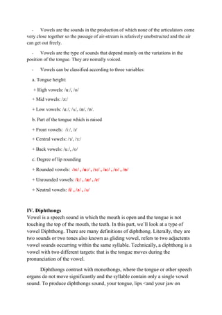 - Vowels are the sounds in the production of which none of the articulators come 
very close together so the passage of air-stream is relatively unobstructed and the air 
can get out freely. 
- Vowels are the type of sounds that depend mainly on the variations in the 
position of the tongue. They are nomally voiced. 
- Vowels can be classified according to three variables: 
a. Tongue height: 
+ High vowels: /uː/, /ʊ/ 
+ Mid vowels: /ɔ:/ 
+ Low vowels: /ɑː/, /ʌ/, /æ/, /ɒ/. 
b. Part of the tongue which is raised 
+ Front vowels: /iː/, /ɪ/ 
+ Central vowels: /ɜ/, /ɜ:/ 
+ Back vowels: /uː/, /ʊ/ 
c. Degree of lip rounding 
+ Rounded vowels: /ɔ:/ , /u:/ , /ɜ:/ , /a:/ , /ʊ/ , /ɒ/ 
+ Unrounded vowels: /i:/ , /æ/ , /e/ 
+ Neutral vowels: /i/ , /ə/ , /ʌ/ 
IV. Diphthongs 
Vowel is a speech sound in which the mouth is open and the tongue is not 
touching the top of the mouth, the teeth. In this part, we’ll look at a type of 
vowel Diphthong. There are many definitions of diphthong. Literally, they are 
two sounds or two tones also known as gliding vowel, refers to two adjactents 
vowel sounds occurring within the same syllable. Technically, a diphthong is a 
vowel with two different targets: that is the tongue moves during the 
pronunciation of the vowel. 
Diphthongs contrast with monothongs, where the tongue or other speech 
organs do not move significantly and the syllable contain only a single vowel 
sound. To produce diphthongs sound, your tongue, lips <and your jaw on 
 