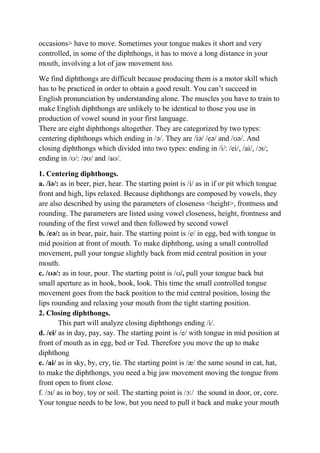 occasions> have to move. Sometimes your tongue makes it short and very 
controlled, in some of the diphthongs, it has to move a long distance in your 
mouth, involving a lot of jaw movement too. 
We find diphthongs are difficult because producing them is a motor skill which 
has to be practiced in order to obtain a good result. You can’t succeed in 
English pronunciation by understanding alone. The muscles you have to train to 
make English diphthongs are unlikely to be identical to those you use in 
production of vowel sound in your first language. 
There are eight diphthongs altogether. They are categorized by two types: 
centering diphthongs which ending in /ə/. They are /iə/ /eə/ and /ʊə/. And 
closing diphthongs which divided into two types: ending in /i/: /ei/, /ai/, /ɔɪ/; 
ending in /ʊ/: /əʊ/ and /aʊ/. 
1. Centering diphthongs. 
a. /iə/: as in beer, pier, hear. The starting point is /i/ as in if or pit which tongue 
front and high, lips relaxed. Because diphthongs are composed by vowels, they 
are also described by using the parameters of closeness <height>, frontness and 
rounding. The parameters are listed using vowel closeness, height, frontness and 
rounding of the first vowel and then followed by second vowel 
b. /eə/: as in bear, pair, hair. The starting point is /e/ in egg, bed with tongue in 
mid position at front of mouth. To make diphthong, using a small controlled 
movement, pull your tongue slightly back from mid central position in your 
mouth. 
c. /ʊə/: as in tour, pour. The starting point is /ʊ/, pull your tongue back but 
small aperture as in hook, book, look. This time the small controlled tongue 
movement goes from the back position to the mid central position, losing the 
lips rounding and relaxing your mouth from the tight starting position. 
2. Closing diphthongs. 
This part will analyze closing diphthongs ending /i/. 
d. /ei/ as in day, pay, say. The starting point is /e/ with tongue in mid position at 
front of mouth as in egg, bed or Ted. Therefore you move the up to make 
diphthong 
e. /ai/ as in sky, by, cry, tie. The starting point is /æ/ the same sound in cat, hat, 
to make the diphthongs, you need a big jaw movement moving the tongue from 
front open to front close. 
f. /ɔɪ/ as in boy, toy or soil. The starting point is /ɔ:/ the sound in door, or, core. 
Your tongue needs to be low, but you need to pull it back and make your mouth 
 