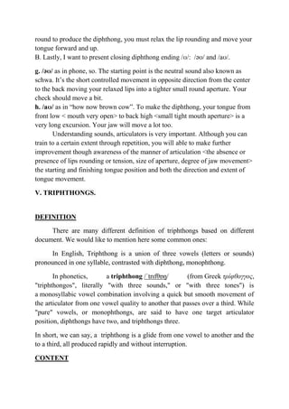round to produce the diphthong, you must relax the lip rounding and move your 
tongue forward and up. 
B. Lastly, I want to present closing diphthong ending /ʊ/: /əʊ/ and /aʊ/. 
g. /əʊ/ as in phone, so. The starting point is the neutral sound also known as 
schwa. It’s the short controlled movement in opposite direction from the center 
to the back moving your relaxed lips into a tighter small round aperture. Your 
check should move a bit. 
h. /aʊ/ as in “how now brown cow”. To make the diphthong, your tongue from 
front low < mouth very open> to back high <small tight mouth aperture> is a 
very long excursion. Your jaw will move a lot too. 
Understanding sounds, articulators is very important. Although you can 
train to a certain extent through repetition, you will able to make further 
improvement though awareness of the manner of articulation <the absence or 
presence of lips rounding or tension, size of aperture, degree of jaw movement> 
the starting and finishing tongue position and both the direction and extent of 
tongue movement. 
V. TRIPHTHONGS. 
DEFINITION 
There are many different definition of triphthongs based on different 
document. We would like to mention here some common ones: 
In English, Triphthong is a union of three vowels (letters or sounds) 
pronounced in one syllable, contrasted with diphthong, monophthong. 
In phonetics, a triphthong /ˈtrɪfθɒŋ/ (from Greek τρίφθογγος, 
"triphthongos", literally "with three sounds," or "with three tones") is 
a monosyllabic vowel combination involving a quick but smooth movement of 
the articulator from one vowel quality to another that passes over a third. While 
"pure" vowels, or monophthongs, are said to have one target articulator 
position, diphthongs have two, and triphthongs three. 
In short, we can say, a triphthong is a glide from one vowel to another and the 
to a third, all produced rapidly and without interruption. 
CONTENT 
 